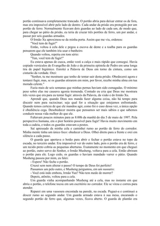 portão continuava completamente trancado. O portão abria para deixar entrar os de fora,
mas era impossível abrir pelo lado de dentro. Cada andar da prisão era protegido por um
portão de ferro. Normalmente ficavam dois guardas ao lado de cada um, de modo que,
para chegar ao pátio da prisão, eu teria de cruzar três portões de ferro, um por andar, e
passar por seis guardas armados.
O Irmão Xu aproximou-se da minha porta. Assim que me viu, ordenou:
"Você tem de fugir!"
Então, voltou à cela dele e pegou a escova de dente e a toalha para os guardas
pensarem que ele também iria usar o banheiro.
Quando voltou, repetiu em tom sério:
"Yun, você tem de fugir!"
Eu estava apenas de cueca, então vesti a calça o mais rápido que consegui. Havia
copiado versículos do Evangelho de João e da primeira epístola de Pedro em uma longa
tira de papel higiénico. Enrolei a Palavra de Deus em torno da cintura, como um
cinturão da verdade. Orei:
"Senhor, tu me mostraste que tenho de tentar sair desta prisão. Obedecerei agora e
tentarei fugir, mas, se os guardas atirarem em mim, por favor, recebe minha alma em tua
morada celeste."
Fazia mais de seis semanas que minhas pernas haviam sido esmagadas. O mínimo
peso sobre elas me causava agonia tremenda. Contudo eu cria que Deus me mostrara
três vezes que era para eu tentar fugir: através da Palavra, da visão e do Irmão Xu.
Aprendi que, quando Deus nos manda fazer alguma coisa, não há tempo para
discutir nem para raciocinar; seja qual for a situação que estejamos enfrentando.
Quando temos certeza de que ele mandou agir, como foi o caso dessa vez, a única opção
é obediência cega. Desobedecer mostra que pensamos ser mais sábios e que sabemos
conduzir nossa vida melhor do que ele.
Faltavam poucos minutos para as 8:00h da manhã do dia 5 de maio de 1997. Pela
perspectiva humana, era o pior horário possível para fugir! Havia muito movimento em
toda a cadeia, e todos os guardas estavam a postos.
Saí apressado da minha cela e caminhei rumo ao portão de ferro do corredor.
Minha mente tinha um único foco: obedecer a Deus. Olhei direto para a frente e orei em
silêncio a cada passo.
O guarda que apertava o botão para abrir e fechar o portão estava no topo da
escada, no terceiro andar. Era impossível ver do outro lado, pois o portão era de ferro, e
um tecido preto cobria as pequenas aberturas. Exatamente no momento em que cheguei
ao portão, outro servo do Senhor, o Irmão Musheng, voltava para a cela. Então abriram
o portão para ele. Logo cedo, os guardas o haviam mandado varrer o pátio. Quando
Musheng passou por mim, eu falei:
- Espere! Não feche o portão.
Cruzei sem nem alterar o passo! O tempo de Deus foi perfeito!
Passamos um pelo outro, e Musheng perguntou, em um sussurro:
- Você está indo embora, Irmão Yun? Não tem medo de morrer?
Depois, atônito, voltou para a cela.
Um guarda vinha acompanhando Musheng até a cela, mas no instante em que
abriu o portão, o telefone tocou em um escritório no corredor. Ele se virou e correu para
atender.
Reparei em uma vassoura encostada na parede, na escada. Peguei-a e continuei a
descer rumo ao segundo andar. Um guarda armado estava à sua mesa, encarando o
segundo portão de ferro que, algumas vezes, ficava aberto. O guarda de plantão era
 