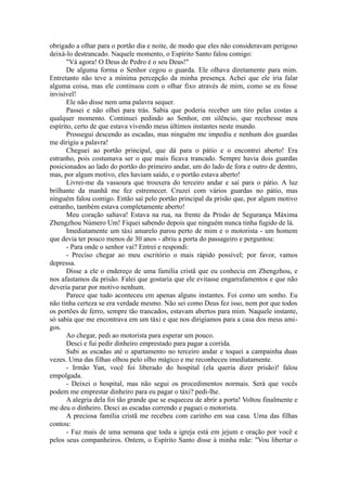 obrigado a olhar para o portão dia e noite, de modo que eles não consideravam perigoso
deixá-lo destrancado. Naquele momento, o Espírito Santo falou comigo:
"Vá agora! O Deus de Pedro é o seu Deus!"
De alguma forma o Senhor cegou o guarda. Ele olhava diretamente para mim.
Entretanto não teve a mínima percepção da minha presença. Achei que ele iria falar
alguma coisa, mas ele continuou com o olhar fixo através de mim, como se eu fosse
invisível!
Ele não disse nem uma palavra sequer.
Passei e não olhei para trás. Sabia que poderia receber um tiro pelas costas a
qualquer momento. Continuei pedindo ao Senhor, em silêncio, que recebesse meu
espírito, certo de que estava vivendo meus últimos instantes neste mundo.
Prossegui descendo as escadas, mas ninguém me impediu e nenhum dos guardas
me dirigiu a palavra!
Cheguei ao portão principal, que dá para o pátio e o encontrei aberto! Era
estranho, pois costumava ser o que mais ficava trancado. Sempre havia dois guardas
posicionados ao lado do portão do primeiro andar, um do lado de fora e outro de dentro,
mas, por algum motivo, eles haviam saído, e o portão estava aberto!
Livrei-me da vassoura que trouxera do terceiro andar e saí para o pátio. A luz
brilhante da manhã me fez estremecer. Cruzei com vários guardas no pátio, mas
ninguém falou comigo. Então saí pelo portão principal da prisão que, por algum motivo
estranho, também estava completamente aberto!
Meu coração saltava! Estava na rua, na frente da Prisão de Segurança Máxima
Zhengzhou Número Um! Fiquei sabendo depois que ninguém nunca tinha fugido de lá.
Imediatamente um táxi amarelo parou perto de mim e o motorista - um homem
que devia ter pouco menos de 30 anos - abriu a porta do passageiro e perguntou:
- Para onde o senhor vai? Entrei e respondi:
- Preciso chegar ao meu escritório o mais rápido possível; por favor, vamos
depressa.
Disse a ele o endereço de uma família cristã que eu conhecia em Zhengzhou, e
nos afastamos da prisão. Falei que gostaria que ele evitasse engarrafamentos e que não
deveria parar por motivo nenhum.
Parece que tudo aconteceu em apenas alguns instantes. Foi como um sonho. Eu
não tinha certeza se era verdade mesmo. Não sei como Deus fez isso, nem por que todos
os portões de ferro, sempre tão trancados, estavam abertos para mim. Naquele instante,
só sabia que me encontrava em um táxi e que nos dirigíamos para a casa dos meus ami-
gos.
Ao chegar, pedi ao motorista para esperar um pouco.
Desci e fui pedir dinheiro emprestado para pagar a corrida.
Subi as escadas até o apartamento no terceiro andar e toquei a campainha duas
vezes. Uma das filhas olhou pelo olho mágico e me reconheceu imediatamente.
- Irmão Yun, você foi liberado do hospital (ela queria dizer prisão)! falou
empolgada.
- Deixei o hospital, mas não segui os procedimentos normais. Será que vocês
podem me emprestar dinheiro para eu pagar o táxi? pedi-lhe.
A alegria dela foi tão grande que se esqueceu de abrir a porta! Voltou finalmente e
me deu o dinheiro. Desci as escadas correndo e paguei o motorista.
A preciosa família cristã me recebeu com carinho em sua casa. Uma das filhas
contou:
- Faz mais de uma semana que toda a igreja está em jejum e oração por você e
pelos seus companheiros. Ontem, o Espírito Santo disse à minha mãe: "Vou libertar o
 