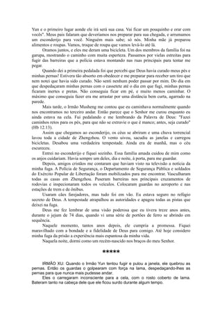 Yun e o primeiro lugar aonde ele irá será sua casa. Vai ficar um pouquinho e orar com
vocês". Meus pais falaram que deveríamos nos preparar para sua chegada, e arrumamos
um esconderijo para você. Ninguém mais sabe; só nós. Minha mãe já preparou
alimentos e roupas. Vamos, troque de roupa que vamos levá-lo até lá.
Oramos juntos, e eles me deram uma bicicleta. Um dos membros da família foi na
garupa, mostrando o caminho com muita esperteza. Passamos por vielas estreitas para
fugir das barreiras que a polícia estava montando nas ruas principais para tentar me
pegar.
Quando dei a primeira pedalada foi que percebi que Deus havia curado meus pés e
minhas pernas! Estivera tão absorto em obedecer e me preparar para receber um tiro que
nem notei que havia sido curado. Não senti nenhum poder passar por mim. Do dia em
que despedaçaram minhas pernas com o cassetete até o dia em que fugi, minhas pernas
ficaram inertes e pretas. Não conseguia ficar em pé, e muito menos caminhar. O
máximo que conseguia fazer era me arrastar por uma distância bem curta, agarrado na
parede.
Mais tarde, o Irmão Musheng me contou que eu caminhava normalmente quando
nos encontramos no terceiro andar. Então parece que o Senhor me curou enquanto eu
ainda estava na cela. Fui pedalando e me lembrando da Palavra de Deus: "Fazei
caminhos retos para os pés, para que não se extravie o que é manco; antes, seja curado"
(Hb 12.13).
Assim que chegamos ao esconderijo, os céus se abriram e uma chuva torrencial
lavou toda a cidade de Zhengzhou. O vento uivou, sacudiu as janelas e carregou
bicicletas. Desabou uma verdadeira tempestade. Ainda era de manhã, mas o céu
escureceu.
Entrei no esconderijo e fiquei sozinho. Essa família amada cuidou de mim como
os anjos cuidariam. Havia sempre um deles, dia e noite, à porta, para me guardar.
Depois, amigos cristãos me contaram que haviam visto na televisão a notícia da
minha fuga. A Polícia de Segurança, o Departamento de Segurança Pública e soldados
do Exército Popular de Libertação foram mobilizados para me encontrar. Vasculharam
todas as casas em Zhengzhou. Puseram barreiras nos principais cruzamentos de
rodovias e inspecionaram todos os veículos. Colocaram guardas no aeroporto e nas
estações de trem e de ônibus.
Usaram cães farejadores, mas tudo foi em vão. Eu estava seguro no refúgio
secreto de Deus. A tempestade atrapalhou as autoridades e apagou todas as pistas que
deixei na fuga.
Deus me fez lembrar de uma visão poderosa que eu tivera treze anos antes,
durante o jejum de 74 dias, quando vi uma série de portões de ferro se abrindo em
sequência.
Naquele momento, tantos anos depois, ele cumpria a promessa. Fiquei
maravilhado com a bondade e a fidelidade de Deus para comigo. Até hoje considero
minha fuga da prisão a experiência mais espantosa da minha vida.
Naquela noite, dormi como um recém-nascido nos braços do meu Senhor.
*****
IRMÃO XU: Quando o Irmão Yun tentou fugir e pulou a janela, ele quebrou as
pernas. Então os guardas o golpearam com força na lama, despedaçando-lhes as
pernas para que nunca mais pudesse andar.
Eles o carregaram inconsciente para a cela, com o rosto coberto de lama.
Bateram tanto na cabeça dele que ele ficou surdo durante algum tempo.
 