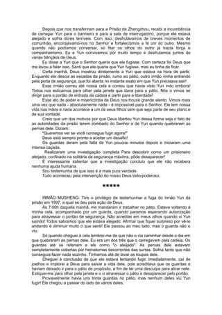 Depois que nos transferiram para a Prisão de Zhengzhou, recebi a incumbência
de carregar Yun para o banheiro e para a sala de interrogatório, porque ele estava
aleijado e sofria dores terríveis. Com isso, desfrutávamos de breves momentos de
comunhão, encorajávamo-nos no Senhor e fortalecíamos a fé um do outro. Mesmo
quando não podíamos conversar, só fitar os olhos do outro já trazia força e
companheirismo. Eu e Yun convivemos por muito tempo e desfrutamos juntos de
várias bênçãos de Deus.
Eu disse a Yun que o Senhor queria que ele fugisse. Com certeza foi Deus que
me levou a falar isso. Senti que ele queria que Yun fugisse, mas eu tinha de ficar.
Certa manhã, Deus mostrou diretamente a Yun que estava na hora de partir.
Enquanto ele descia as escadas da prisão, rumo ao pátio, outro irmão vinha entrando
pela porta de segurança, que foi aberta no instante exato em que Yun precisava sair!
Esse irmão correu até nossa cela e contou que havia visto Yun indo embora!
Todos nos esticamos para olhar pela janela que dava para o pátio. Nós o vimos se
dirigir para o portão de entrada da cadeia e partir para a liberdade!
Esse ato de poder e misericórdia de Deus nos trouxe grande alento. Vimos mais
uma vez que nada - absolutamente nada - é impossível para o Senhor. Ele tem nossa
vida nas mãos e nada acontece a um de seus filhos sem que seja parte de seu plano e
de sua vontade.
Creio que um dos motivos por que Deus libertou Yun dessa forma seja o fato de
as autoridades da prisão terem zombado do Senhor e de Yun quando quebraram as
pernas dele. Diziam:
"Queremos ver se você consegue fugir agora!"
Deus está sempre pronto a aceitar um desafio!
Os guardas deram pela falta de Yun poucos minutos depois e iniciaram uma
intensa caçada.
Realizaram uma investigação completa Para descobrir como um prisioneiro
aleijado, confinado na solitária de segurança máxima, pôde desaparecer!
É interessante salientar que a investigação concluiu que ele não recebera
nenhuma ajuda humana.
Sou testemunha de que isso é a mais pura verdade.
Tudo aconteceu pela intervenção do nosso Deus todo-poderoso.
*****
IRMÃO MUSHENG: Tive o privilégio de testemunhar a fuga do Irmão Yun da
prisão em 1997, a qual se deu pela ação de Deus.
Às 7:00h daquela manhã, me mandaram ir trabalhar no pátio. Estava voltando à
minha cela, acompanhado por um guarda, quando paramos esperando autorização
para atravessar o portão de segurança. Não acreditei em meus olhos quando vi Yun
saindo! Todos sabíamos que ele estava aleijado. Afirmar que fiquei surpreso por vê-lo
andando é diminuir muito o que senti! Ele passou ao meu lado, mas o guarda não o
viu.
Só quando cheguei à cela lembrei-me de que não o via caminhar desde o dia em
que quebraram as pernas dele. Eu era um dos três que o carregavam pela cadeia. Os
guardas até se referiam a ele como "o aleijado". As pernas dele estavam
completamente cobertas por hematomas decorrentes das surras. Sofria tanto que não
conseguia fazer nada sozinho. Tínhamos até de lavar as roupas dele.
Cheguei à conclusão de que ele estava tentando fugir. Imediatamente, caí de
joelhos e implorei a Deus para salvar a vida dele, pois acreditava que os guardas o
haviam deixado ir para o pátio de propósito, a fim de ter uma desculpa para atirar nele.
Estiquei-me para olhar pela janela e o vi atravessar o pátio e desaparecer pelo portão.
Provavelmente havia uns trinta guardas no pátio, mas nenhum deles viu Yun
fugir! Ele chegou a passar do lado de vários deles.
 