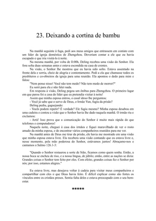 23. Deixando a cortina de bambu
Na manhã seguinte à fuga, pedi aos meus amigos que entrassem em contato com
um líder da igreja doméstica de Zhengzhou. Deveriam contar a ele que eu havia
escapado e que iria visitá-lo à noite.
Na mesma manhã, por volta de ll:00h, Deling recebeu uma visão do Senhor. Ela
fora solta duas semanas antes e estava escondida na casa de crentes.
Na visão, o Senhor lhe mostrou que eu havia sido solto. Estava assentado na
frente dela e sorria, cheio de alegria e contentamento. Pedi a ela que chamasse todos os
presbíteros e co-obreiros da igreja para uma reunião. Ela apontou o dedo para mim e
falou:
"Nem pense nisso! Você não tem medo? Não tem medo de morrer?"
Eu sorri para ela e não falei nada.
Em resposta à visão, Deling pegou um ônibus para Zhengzhou. O primeiro lugar
em que parou foi a casa do líder que eu pretendia visitar à noite!
Assim que minha esposa entrou, o casal idoso lhe perguntou:
- Você já sabe que o servo de Deus, o Irmão Yun, fugiu da prisão?
Deling pediu, gaguejando:
- Vocês podem repetir? É verdade? Ele fugiu mesmo? Minha esposa desabou em
uma cadeira e contou a visão que o Senhor havia lhe dado naquela manhã. O irmão riu e
exclamou:
- Arrá! Isso prova que a comunicação do Senhor é muito mais rápida do que
telefones e computadores!
Naquela noite, cheguei à casa dos irmãos e fiquei maravilhado de ver o rosto
amado da minha esposa, e de encontrar vários companheiros reunidos para me ver.
Na manhã antes de Deus me tirar da prisão, ele havia me mostrado em uma visão
que minha esposa estava livre. Ela recebera uma visão contando que eu estava livre e,
nesse momento, pela mão poderosa do Senhor, estávamos juntos! Abraçamo-nos e
cantamos o Salmo 126.1-3:
"Quando o Senhor restaurou a sorte de Sião, ficamos como quem sonha. Então, a
nossa boca se encheu de riso, e a nossa língua, de júbilo; então, entre as nações se dizia:
Grandes coisas o Senhor tem feito por eles. Com efeito, grandes coisas fez o Senhor por
nós; por isso, estamos alegres."
Eu estava livre, mas desejava voltar à cadeia para visitar meus companheiros e
compartilhar com eles o que Deus havia feito. É difícil explicar como são fortes os
vínculos entre os cristãos presos. Sentia falta deles e estava preocupado com o seu bem-
estar.
*****
 