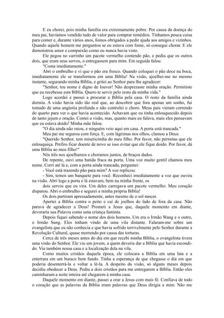 E eu chorei, pois minha família era extremamente pobre. Por causa da doença do
meu pai, havíamos vendido tudo de valor para comprar remédios. Tínhamos pouca coisa
para comer e, durante vários anos, fomos obrigados a pedir ajuda aos amigos e vizinhos.
Quando aquele homem me perguntou se eu estava com fome, só consegui chorar. E ele
demonstrou amor e compaixão como eu nunca havia visto.
Ele pegou no carrinho um pacote vermelho contendo pão, e pediu que os outros
dois, que eram seus servos, o entregassem para mim. Em seguida falou:
"Coma imediatamente."
Abri o embrulho e vi que o pão era fresco. Quando coloquei o pão doce na boca,
imediatamente ele se transformou em uma Bíblia! Na visão, ajoelhei-me no mesmo
instante, segurando minha Bíblia, e gritei ao Senhor para lhe agradecer:
"Senhor, teu nome é digno de louvor! Não desprezaste minha oração. Permitiste
que eu recebesse esta Bíblia. Quero te servir pelo resto da minha vida."
Logo acordei e passei a procurar a Bíblia pela casa. O resto da família ainda
dormia. A visão havia sido tão real que, ao descobrir que fora apenas um sonho, fui
tomado de uma angústia profunda e não controlei o choro. Meus pais vieram correndo
do quarto para ver o que havia acontecido. Achavam que eu tinha enlouquecido depois
de tanto jejum e oração. Contei a visão, mas, quanto mais eu falava, mais eles pensavam
que eu estava doido! Minha mãe falou:
"O dia ainda não raiou, e ninguém veio aqui em casa. A porta está trancada."
Meu pai me segurou com força. E, com lágrimas nos olhos, clamou a Deus:
"Querido Senhor, tem misericórdia do meu filho. Por favor, não permitas que ele
enlouqueça. Prefiro ficar doente de novo se isso evitar que ele fique doido. Por favor, dá
uma Bíblia ao meu filho!"
Nós três nos ajoelhamos e choramos juntos, de braços dados.
De repente, ouvi uma batida fraca na porta. Uma voz muito gentil chamou meu
nome. Corri até lá e, com a porta ainda trancada, perguntei:
- Você está trazendo pão para mim? A voz replicou:
- Sim, temos um banquete para você. Reconheci imediatamente a voz que ouvira
na visão. Abri logo a porta e lá estavam, bem na minha frente, os
dois servos que eu vira. Um deles carregava um pacote vermelho. Meu coração
disparou. Abri o embrulho e segurei a minha própria Bíblia!
Os dois partiram apressadamente, antes mesmo de o sol nascer.
Apertei a Bíblia contra o peito e caí de joelhos do lado de fora da casa. Não
parava de agradecer a Deus! Prometi a Jesus que, daquele momento em diante,
devoraria sua Palavra como uma criança faminta.
Depois fiquei sabendo o nome dos dois homens. Um era o Irmão Wang e o outro,
o Irmão Sung. Eles tinham vindo de uma vila distante. Falaram-me sobre um
evangelista que eu não conhecia e que havia sofrido terrivelmente pelo Senhor durante a
Revolução Cultural, quase morrendo por causa das torturas.
Cerca de três meses antes do dia em que recebi minha Bíblia, o evangelista tivera
uma visão do Senhor. Ele viu um jovem, a quem deveria dar a Bíblia que havia escondi-
do. Viu também nossa casa e a localização dela na vila.
Como muitos cristãos daquela época, ele colocara a Bíblia em uma lata e a
enterrara em um buraco bem fundo. Tinha a esperança de que chegasse o dia em que
poderia desenterrá-la e voltar a lê-la. A despeito da visão, só alguns meses depois
decidiu obedecer a Deus. Pediu a dois cristãos para me entregarem a Bíblia. Então eles
caminharam a noite inteira até chegarem à minha casa.
Daquele momento em diante, passei a orar a Jesus com mais fé. Confiava de todo
o coração que as palavras da Bíblia eram palavras que Deus dirigia a mim. Não me
 