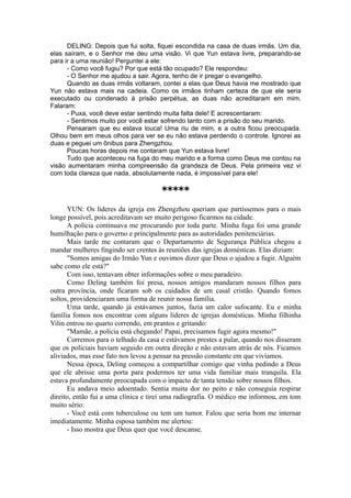 DELING: Depois que fui solta, fiquei escondida na casa de duas irmãs. Um dia,
elas saíram, e o Senhor me deu uma visão. Vi que Yun estava livre, preparando-se
para ir a uma reunião! Perguntei a ele:
- Como você fugiu? Por que está tão ocupado? Ele respondeu:
- O Senhor me ajudou a sair. Agora, tenho de ir pregar o evangelho.
Quando as duas irmãs voltaram, contei a elas que Deus havia me mostrado que
Yun não estava mais na cadeia. Como os irmãos tinham certeza de que ele seria
executado ou condenado à prisão perpétua, as duas não acreditaram em mim.
Falaram:
- Puxa, você deve estar sentindo muita falta dele! E acrescentaram:
- Sentimos muito por você estar sofrendo tanto com a prisão do seu marido.
Pensaram que eu estava louca! Uma riu de mim, e a outra ficou preocupada.
Olhou bem em meus olhos para ver se eu não estava perdendo o controle. Ignorei as
duas e peguei um ônibus para Zhengzhou.
Poucas horas depois me contaram que Yun estava livre!
Tudo que aconteceu na fuga do meu marido e a forma como Deus me contou na
visão aumentaram minha compreensão da grandeza de Deus. Pela primeira vez vi
com toda clareza que nada, absolutamente nada, é impossível para ele!
*****
YUN: Os líderes da igreja em Zhengzhou queriam que partíssemos para o mais
longe possível, pois acreditavam ser muito perigoso ficarmos na cidade.
A polícia continuava me procurando por toda parte. Minha fuga foi uma grande
humilhação para o governo e principalmente para as autoridades penitenciárias.
Mais tarde me contaram que o Departamento de Segurança Pública chegou a
mandar mulheres fingindo ser crentes às reuniões das igrejas domésticas. Elas diziam:
"Somos amigas do Irmão Yun e ouvimos dizer que Deus o ajudou a fugir. Alguém
sabe como ele está?"
Com isso, tentavam obter informações sobre o meu paradeiro.
Como Deling também foi presa, nossos amigos mandaram nossos filhos para
outra província, onde ficaram sob os cuidados de um casal cristão. Quando fomos
soltos, providenciaram uma forma de reunir nossa família.
Uma tarde, quando já estávamos juntos, fazia um calor sufocante. Eu e minha
família fomos nos encontrar com alguns líderes de igrejas domésticas. Minha filhinha
Yilin entrou no quarto correndo, em prantos e gritando:
"Mamãe, a polícia está chegando! Papai, precisamos fugir agora mesmo!"
Corremos para o telhado da casa e estávamos prestes a pular, quando nos disseram
que os policiais haviam seguido em outra direção e não estavam atrás de nós. Ficamos
aliviados, mas esse fato nos levou a pensar na pressão constante em que vivíamos.
Nessa época, Deling começou a compartilhar comigo que vinha pedindo a Deus
que ele abrisse uma porta para podermos ter uma vida familiar mais tranquila. Ela
estava profundamente preocupada com o impacto de tanta tensão sobre nossos filhos.
Eu andava meio adoentado. Sentia muita dor no peito e não conseguia respirar
direito, então fui a uma clínica e tirei uma radiografia. O médico me informou, em tom
muito sério:
- Você está com tuberculose ou tem um tumor. Falou que seria bom me internar
imediatamente. Minha esposa também me alertou:
- Isso mostra que Deus quer que você descanse.
 