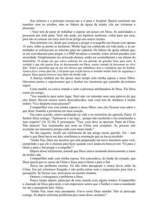 Sou teimoso e a princípio recusei-me a ir para o hospital. Queria continuar nas
reuniões com os cristãos, mas os líderes da igreja da minha vila me visitaram e
disseram:
- Você tem de parar de trabalhar e esperar um pouco em Deus. As autoridades o
procuram por toda parte. Você não pode, em hipótese nenhuma, voltar para sua casa,
para não se colocar em risco nem levar perigo aos outros crentes.
Pela primeira vez, desde que comecei a pregar o evangelho em Henan com apenas
16 anos, todas as portas se fecharam. Minha fuga era conhecida em toda parte, e as au-
toridades se esforçavam ao máximo para me capturar. Os líderes da igreja sabiam que,
se me convidassem para pregar, e o DSP invadisse a reunião, todos seriam punidos com
severidade. Simplesmente era arriscado demais, então me aconselharam a me afastar do
ministério. O tempo em que estive enfermo foi um período de grandes lutas para mim. A
verdade é que não queria ficar só descansando em Deus, sentia vontade de descansar na obra
dele. Voltei a perceber que eu era um obreiro que trabalhava sem a verdadeira paz do Senhor.
Amava fazer coisas para ele, a tal ponto que a ação havia se tornado minha fonte de segurança e
alegria. Deus queria remover esse ídolo da minha vida.
A doença também me fez passar mais tempo com minha esposa e meus filhos.
Orávamos juntos e esperávamos que o Senhor nos mostrasse que caminho deveríamos
seguir.
Certa manhã, eu estava orando e senti a presença arrebatadora de Deus. Ele falou
como um amigo:
"Vou mandá-lo para outro lugar. Você não vai entender nem uma palavra do que
eles falam. Haverá muitos rostos desconhecidos, mas você tem de obedecer à minha
ordem: 'Vá e desperte essas pessoas!'"
Compartilhei isso com minha esposa e meus filhos, mas eles ficaram sem saber o
que dizer. Guardei a promessa em meu coração.
Em outra ocasião, estava meditando na vida e no ministério do apóstolo Paulo. O
Senhor falou comigo: "Apressa-te e sai logo... porque não receberão o teu testemunho a
meu respeito" (At 22.18). E prosseguiu: "Yun, você deve se apressar. Parta da China.
Não demore! Seu testemunho por mim na China está completo. As pessoas não
aceitarão seu ministério porque estão com muito medo."
No dia seguinte, recebi um telefonema de um amigo muito querido. Ele - sem
saber o que Deus havia me dito -confirmou a orientação que eu havia recebido:
"Irmão Yun, Deus me mostrou que está preparando um novo ministério para você,
cumprindo o que ele o chamou para fazer quando você ainda era bem jovem: 'Vá para o
Oeste e para o Sul pregar o evangelho'."
Depois desse telefonema, entendi que Deus estava mudando drasticamente o rumo
da minha vida.
Compartilhei tudo com minha esposa. Ela concordava, do fundo do coração, que
Deus queria que eu saísse da China e fosse para o Oeste e para o Sul.
Havia um problema enorme. Eu não tinha passaporte e nunca havia saído da
China. Era um criminoso foragido e não podia entrar com o requerimento para tirar o
passaporte. Se fizesse isso, seria preso no mesmo instante.
Oramos e entregamos o problema a Deus.
Pouco tempo depois, participei de uma reunião com alguns irmãos. Compartilhei
o chamado de Deus para mim, e um empresário sentiu que o Senhor o estava mandando
me dar o passaporte dele. Falou:
"Irmão Yun, tome meu passaporte. Use-o como Deus mandar. Não se preocupe
comigo. Se depois enfrentar problemas por causa disso, aceitarei."
 