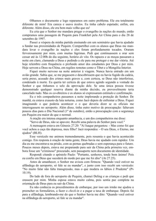 Olhamos o documento e logo reparamos em outro problema. Ele era totalmente
diferente de mim! Era careca e usava óculos. Eu tinha cabelo espetado; enfim, era
diferente. Além disso, ele era bem mais velho que eu!
Eu cria que o Senhor me mandara pregar o evangelho às nações do mundo, então
compramos uma passagem de Pequim para Frankfurt pela Air China para o dia 28 de
setembro de 1997.
Passei a véspera da minha partida ensinando em um seminário que havia ajudado
a fundar nas proximidades de Pequim. Compartilhei com os alunos que Deus me man-
dara levar o evangelho às nações e eles foram profundamente tocados. Oraram
fervorosamente por mim, com muitas lágrimas. Pedi que continuassem a orar sem
cessar até às 12:00h do dia seguinte, horário do vôo. Os rapazes e as moças passaram a
noite em claro, clamando a Deus e pedindo a ele para me proteger e me dar vitória. Até
hoje relembro com frequência o profundo amor dos estudantes por Deus e por mim.
Hoje servem a Deus na China, em regiões remotas como o Tibet e a Mongólia Interior.
Fiquei muito nervoso na noite anterior à viagem. Nunca havia entrado em um
avião grande. Sabia que, se me pegassem e descobrissem que eu havia fugido da cadeia,
seria preso, acusado dos crimes mais graves e, com certeza, se Deus não interferisse,
condenado à morte. Eu queria ter certeza de que estava agindo segundo a vontade do
Senhor e que tínhamos o selo da aprovação dele. Se uma única pessoa tivesse
demonstrado qualquer reserva diante da minha decisão, eu provavelmente teria
cancelado tudo. Mas os co-obreiros e os alunos só expressaram estímulo e confirmação.
Eu e três companheiros passamos a noite implorando a proteção do Senhor. De
manhã, eu estava exausto da luta noturna, como Jacó depois de enfrentar a Deus. Fiquei
imaginando o que poderia acontecer e o que deveria dizer se os oficiais me
interrogassem no aeroporto. Além disso, tinha outro motivo de preocupação: faltavam
poucos dias para o Dia Nacional (1º de outubro), então a preocupação com a segurança
em Pequim era maior do que o normal.
A oração era intensa enquanto amanhecia, e um dos companheiros me disse:
"Servo de Deus, não se apavore. Recebi uma palavra do Senhor para você."
A mensagem estava em Génesis 27.20: "Aí Isaque perguntou: - Mas como foi que
você achou a caça tão depressa, meu filho? Jacó respondeu: - O seu Deus, o Eterno, me
ajudou" (BLH).
Esse versículo me animou tremendamente, pois resumia o que havia acontecido
comigo. Em resposta à oração de tanta gente, Deus havia me ajudado com rapidez. Um
dia eu me encontrava na prisão, com as pernas quebradas e sem esperança para o futuro.
Poucos meses depois, estava me preparando para sair da China pela primeira vez, em-
bora fosse um "criminoso" procurado, sem passaporte nem documento de identidade.
Respondi citando o apóstolo Paulo: "Portanto, senhores, tende bom ânimo! Pois
eu confio em Deus que sucederá do modo por que me foi dito" (At 27.25).
Antes de amanhecer, o Senhor me avisou com firmeza: "Quando você estiver na
alfândega do aeroporto, só fale se eu mandar", e junto com isso recebi um versículo:
"No muito falar não falta transgressão, mas o que modera os lábios é Prudente" (Pv
10.19).
Do lado de fora do aeroporto de Pequim, chamei Deling e as crianças e pedi que
orassem por mim. Minha esposa estava muito calma, pois sentia paz completa na
orientação de Deus para eu sair da China.
Eu não conhecia os procedimentos de embarque, por isso um irmão me ajudou a
preencher os formulários, a fazer o check-in e a pagar a taxa de embarque. Depois fui
para a alfândega, lembrando-me do que o Senhor havia me dito: "Quando você estiver
na alfândega do aeroporto, só fale se eu mandar".
 