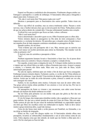 Esperei na fila para a conferência dos documentos. Finalmente chegou minha vez.
Entreguei o passaporte e o cartão de embarque. O funcionário olhou para a fotografia e
depois para mim. Começou a rir:
"Ah, não é você nesta foto! Não parece nada com você!"
Mostrou o passaporte para os funcionários dos outros guichês. Todos riram em
deboche.
Talvez seja difícil de acreditar, mas eu estava totalmente calmo. Passara a noite
nervoso, mas o Senhor deixara claro que eu deveria partir da China. Tinha plena certeza
de que me achava dentro da vontade dele. Uma paz sobrenatural inundou meu coração.
O oficial foi a um escritório que ficava ao lado, voltou e afirmou:
"Não é você nesta foto!"
Estava determinado a descobrir quem eu era. Olhei fixamente para os olhos dele.
Vários minutos depois os passageiros na fila atrás de mim começaram a ficar
impacientes e a reclamar da demora. Ele percebeu que a situação estava ficando tensa e
me mandou ficar de lado enquanto continuava atendendo os passageiros da fila.
Quando acabou, ele me disse:
"Está evidente que este passaporte não é seu. Mas, mesmo que eu autorize sua
saída, você nunca vai receber permissão para entrar na Alemanha. Vão mandar você de
volta no primeiro vôo!"
É incrível, mas ele carimbou o passaporte e falou:
"Vá!"
Nenhum argumento humano levaria o funcionário a fazer isso. Eu só posso dizer
que Deus estava no controle e forçou o homem a cumprir a vontade divina.
Em seguida, avancei para a máquina de raios X. Coloquei minha maleta na esteira
e reparei que um oficial falava no rádio e olhava fixamente para mim. Avancei e peguei
a maleta, e o homem não falou nada. Mais uma vez, pela mão de Deus, recebi
autorização para passar!
Na sala de espera, telefonei para um irmão a fim de dizer que havia conseguido.
Embarquei poucos minutos depois. Fecharam a porta, e o avião da Air China afastou-se
do portão de embarque. Logo decolei! Uma torrente de alegria e gratidão jorrou em meu
interior. Assim que as rodas do avião deixaram a pista, comecei a cantar em voz alta,
sem conseguir me conter:
Senhor, tu me escolheste entre muitos, Colocaste tuas asas de amor sobre mim.
Tua graça salvou muitas almas perdidas E nos ensinou a viver em tua luz, Por isso te
louvarei para sempre!
Os passageiros da frente se viraram e me encararam, sem saber como haviam
deixado um homem tão doido embarcar no avião!
Saí da China pela primeira vez em minha vida para dar glória ao Rei dos reis
perante muitos povos e nações.
O vôo foi longo; deu tempo para relembrar minha vida e agradecer a Deus por sua
graça infinita. Sei que sou a menor porção do corpo de Cristo na China. Não sou nada.
Tenho certeza de que não foi por causa de nenhuma habilidade ou capacidade especial
em mim que Deus me escolheu como seu embaixador às nações. Tudo se deve unica-
mente à graça misteriosa dele, a qual não mereço.
Cerca de dez horas mais tarde o avião pousou em Frankfurt, na Alemanha, e eu
me dirigi ao balcão da imigração.
Entrei na fila, e por fim chegou minha vez. O funcionário alemão olhou meu
passaporte, levantou as sobrancelhas imediatamente e um ar sério tomou conta do seu
rosto. Falou alguma coisa que não entendi, de modo que me limitei a olhar para ele e
sorrir. Ele fez sinal para eu ficar de lado.
 