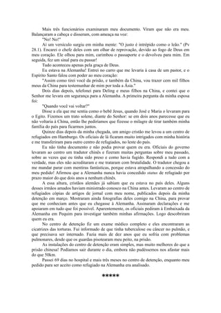 Mais três funcionários examinaram meu documento. Viram que não era meu.
Balançaram a cabeça e disseram, com ameaça na voz:
"No! No!"
Aí um versículo surgiu em minha mente: "O justo é intrépido como o leão." (Pv
28.1). Encarei o chefe deles com um olhar de reprovação, devido ao fogo de Deus em
meu coração. Ele olhou para mim, carimbou o passaporte e o devolveu para mim. Em
seguida, fez um sinal para eu passar!
Tudo aconteceu apenas pela graça de Deus.
Eu estava na Alemanha! Entrei no carro que me levaria à casa de um pastor, e o
Espírito Santo falou com poder ao meu coração:
"Assim como tirei você da prisão, e também da China, vou trazer cem mil filhos
meus da China para testemunhar de mim por toda a Ásia."
Dois dias depois, telefonei para Deling e meus filhos na China, e contei que o
Senhor me levara em segurança para a Alemanha. A primeira pergunta da minha esposa
foi:
"Quando você vai voltar?"
Disse a ela que me sentia como o bebê Jesus, quando José e Maria o levaram para
o Egito. Fizemos um trato solene, diante do Senhor: se em dois anos parecesse que eu
não voltaria à China, então lhe pediríamos que fizesse o milagre de tirar também minha
família do país para ficarmos juntos.
Quinze dias depois da minha chegada, um amigo cristão me levou a um centro de
refugiados em Hamburgo. Os oficiais de lá ficaram muito intrigados com minha história
e me transferiram para outro centro de refugiados, no leste do país.
Eu não tinha documento e não podia provar quem eu era. Oficiais do governo
levaram ao centro um tradutor chinês e fizeram muitas perguntas sobre meu passado,
sobre as vezes que eu tinha sido preso e como havia fugido. Respondi a tudo com a
verdade, mas eles não acreditaram e me trataram com brutalidade. O tradutor chegou a
me mandar parar com mentiras fantásticas, porque estava atrapalhando a concessão do
meu pedido! Afirmou que a Alemanha nunca havia concedido status de refugiado por
prazo maior do que dois anos a nenhum chinês.
A essa altura, cristãos alemães já sabiam que eu estava no país deles. Alguns
desses irmãos amados haviam ministrado conosco na China antes. Levaram ao centro de
refugiados cópias de artigos de jornal com meu nome, publicados depois da minha
detenção em março. Mostraram ainda fotografias deles comigo na China, para provar
que me conheciam antes que eu chegasse à Alemanha. Assinaram declarações e me
apoiaram em tudo que foi possível. Aparentemente, os oficiais pediram à Embaixada da
Alemanha em Pequim para investigar também minhas afirmações. Logo descobriram
quem eu era.
No centro de detenção fiz um exame médico completo e eles encontraram as
cicatrizes das torturas. Fui informado de que tinha tuberculose ou câncer no pulmão, e
que precisava ser internado. Fazia mais de dez anos que eu sofria com problemas
pulmonares, desde que os guardas pisotearam meu peito, na prisão.
As instalações do centro de detenção eram simples, mas muito melhores do que a
prisão chinesa! Podíamos sair durante o dia, embora não pudéssemos nos afastar mais
do que 50km.
Passei 69 dias no hospital e mais três meses no centro de detenção, enquanto meu
pedido para ser aceito como refugiado na Alemanha era analisado.
*****
 