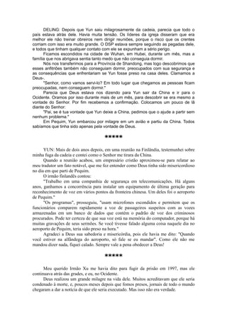 DELING: Depois que Yun saiu milagrosamente da cadeia, parecia que todo o
país estava atrás dele. Havia muita tensão. Os líderes da igreja disseram que era
melhor ele não treinar obreiros nem dirigir reuniões, porque o risco que os crentes
corriam com isso era muito grande. O DSP estava sempre seguindo as pegadas dele,
e todos que tinham qualquer contato com ele se expunham a sério perigo.
Ficamos escondidos na cidade de Wuhan, em Hubei, durante um mês, mas a
família que nos abrigava sentia tanto medo que não conseguia dormir.
Nós nos transferimos para a Província de Shandong, mas logo descobrimos que
esses anfitriões também não conseguiam dormir, preocupados com sua segurança e
as consequências que enfrentariam se Yun fosse preso na casa deles. Clamamos a
Deus-.
"Senhor, como vamos servi-lo? Em todo lugar que chegamos as pessoas ficam
preocupadas, nem conseguem dormir."
Parecia que Deus estava nos dizendo para Yun sair da China e ir para o
Ocidente. Oramos por isso durante mais de um mês, para descobrir se era mesmo a
vontade do Senhor. Por fim recebemos a confirmação. Colocamos um pouco de lã
diante do Senhor:
"Pai, se é tua vontade que Yun deixe a China, pedimos que o ajude a partir sem
nenhum problema."
Em Pequim, Yun embarcou por milagre em um avião e partiu da China. Todos
sabíamos que tinha sido apenas pela vontade de Deus.
*****
YUN: Mais de dois anos depois, em uma reunião na Finlândia, testemunhei sobre
minha fuga da cadeia e contei como o Senhor me tirara da China.
Quando a reunião acabou, um empresário cristão aproximou-se para relatar ao
meu tradutor um fato notável, que me fez entender como Deus tinha sido misericordioso
no dia em que parti de Pequim.
O irmão finlandês contou:
"Trabalho em uma companhia de segurança em telecomunicações. Há alguns
anos, ganhamos a concorrência para instalar um equipamento de última geração para
reconhecimento de voz em vários pontos da fronteira chinesa. Um deles foi o aeroporto
de Pequim."
"Os programas", prosseguiu, "usam microfones escondidos e permitem que os
funcionários comparem rapidamente a voz de passageiros suspeitos com as vozes
armazenadas em um banco de dados que contém o padrão de voz dos criminosos
procurados. Pode ter certeza de que sua voz está na memória do computador, porque há
muitas gravações de seus sermões. Se você tivesse falado alguma coisa naquele dia no
aeroporto de Pequim, teria sido preso na hora."
Agradeci a Deus sua sabedoria e misericórdia, pois ele havia me dito: "Quando
você estiver na alfândega do aeroporto, só fale se eu mandar". Como ele não me
mandou dizer nada, fiquei calado. Sempre vale a pena obedecer a Deus!
*****
Meu querido Irmão Xu me havia dito para fugir da prisão em 1997, mas ele
continuava atrás das grades, e eu, no Ocidente.
Deus realizou um grande milagre na vida dele. Muitos acreditavam que ele seria
condenado à morte, e, poucos meses depois que fomos presos, jornais de todo o mundo
chegaram a dar a notícia de que ele seria executado. Mas isso não era verdade.
 