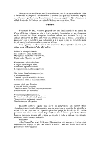 Muitos grupos acreditavam que Deus os chamara para levar o evangelho de volta
a Jerusalém a pé, pregando e estabelecendo o reino de Deus por todo o caminho. Depois
de milhares de quilômetros e de muitos anos de viagens, pregadores fiéis alcançaram a
cidade fronteiriça de Kashgar, na região de Xinjiang, no noroeste da China.
*****
No outono de 1995, eu estava pregando em uma igreja doméstica no centro da
China. O Senhor colocara em mim o desejo profundo de participar de seu plano para
enviar missionários chineses aos países hinduístas, budistas e muçulmanos. Encorajei os
crentes a buscarem em Deus uma visão que abrangesse todo o mundo. Desafiei-os a
prosseguir com o ministério que realizavam, e a ir além e abrir os horizontes para
incluir as nações não-alcançadas que cercam a China.
Com lágrimas nos olhos, entoei uma canção que havia aprendido em um livro
antigo sobre o Movimento Volta a Jerusalém:
Levante os olhos para o Oeste,
Não há obreiros para a grande seara.
O coração do meu Senhor sofre todo dia.
Ele pergunta: "Quem irá por mim?"
Com os olhos cheios de lágrimas
E sangue espalhado pelo peito,
Levantemos o pendão de Cristo
E resgataremos as ovelhas que perecem!
Nos últimos dias a batalha se aproxima,
E a trombeta já soou.
Vistamos logo toda a armadura de Deus
E avancemos contra as ciladas de satanás!
A morte bate à porta de muitos,
E o pecado domina o mundo.
Trabalhemos com fidelidade enquanto avançamos,
Lutando mesmo que morramos!
Com esperança e fé marcharemos,
Dedicando nossa família e tudo que temos.
Tomemos nossa cruz pesada enquanto
Marchamos rumo a Jerusalém!
Enquanto cantava, reparei que havia na congregação um senhor idoso
visivelmente emocionado. Chorava tanto que mal conseguia se controlar. Eu não tinha a
menor idéia de quem era ele, e pensei que minha pregação deveria ter sido muito
poderosa, para levar a uma reação daquelas! Esse irmão, coroado por cabelo e barba
brancos, caminhou devagar até a frente do recinto e pediu a palavra. Um silêncio
respeitoso tomou conta da audiência.
Ele contou:
- Sou Simon Zao, servo do Senhor. Há quarenta e oito anos escrevi, com meus
companheiros, as palavras que você acabou de cantar. Todos eles foram martirizados
por causa do nome de Jesus.
 