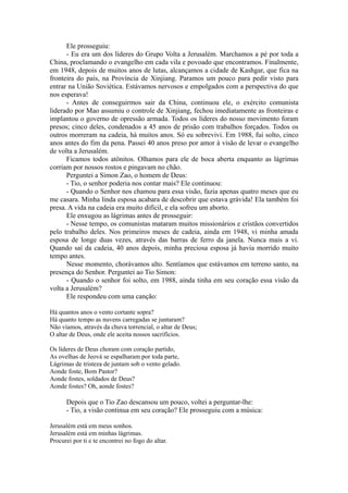 Ele prosseguiu:
- Eu era um dos líderes do Grupo Volta a Jerusalém. Marchamos a pé por toda a
China, proclamando o evangelho em cada vila e povoado que encontramos. Finalmente,
em 1948, depois de muitos anos de lutas, alcançamos a cidade de Kashgar, que fica na
fronteira do país, na Província de Xinjiang. Paramos um pouco para pedir visto para
entrar na União Soviética. Estávamos nervosos e empolgados com a perspectiva do que
nos esperava!
- Antes de conseguirmos sair da China, continuou ele, o exército comunista
liderado por Mao assumiu o controle de Xinjiang, fechou imediatamente as fronteiras e
implantou o governo de opressão armada. Todos os líderes do nosso movimento foram
presos; cinco deles, condenados a 45 anos de prisão com trabalhos forçados. Todos os
outros morreram na cadeia, há muitos anos. Só eu sobrevivi. Em 1988, fui solto, cinco
anos antes do fim da pena. Passei 40 anos preso por amor à visão de levar o evangelho
de volta a Jerusalém.
Ficamos todos atônitos. Olhamos para ele de boca aberta enquanto as lágrimas
corriam por nossos rostos e pingavam no chão.
Perguntei a Simon Zao, o homem de Deus:
- Tio, o senhor poderia nos contar mais? Ele continuou:
- Quando o Senhor nos chamou para essa visão, fazia apenas quatro meses que eu
me casara. Minha linda esposa acabara de descobrir que estava grávida! Ela também foi
presa. A vida na cadeia era muito difícil, e ela sofreu um aborto.
Ele enxugou as lágrimas antes de prosseguir:
- Nesse tempo, os comunistas mataram muitos missionários e cristãos convertidos
pelo trabalho deles. Nos primeiros meses de cadeia, ainda em 1948, vi minha amada
esposa de longe duas vezes, através das barras de ferro da janela. Nunca mais a vi.
Quando saí da cadeia, 40 anos depois, minha preciosa esposa já havia morrido muito
tempo antes.
Nesse momento, chorávamos alto. Sentíamos que estávamos em terreno santo, na
presença do Senhor. Perguntei ao Tio Simon:
- Quando o senhor foi solto, em 1988, ainda tinha em seu coração essa visão da
volta a Jerusalém?
Ele respondeu com uma canção:
Há quantos anos o vento cortante sopra?
Há quanto tempo as nuvens carregadas se juntaram?
Não víamos, através da chuva torrencial, o altar de Deus;
O altar de Deus, onde ele aceita nossos sacrifícios.
Os líderes de Deus choram com coração partido,
As ovelhas de Jeová se espalharam por toda parte,
Lágrimas de tristeza de juntam sob o vento gelado.
Aonde foste, Bom Pastor?
Aonde fostes, soldados de Deus?
Aonde fostes? Oh, aonde fostes?
Depois que o Tio Zao descansou um pouco, voltei a perguntar-lhe:
- Tio, a visão continua em seu coração? Ele prosseguiu com a música:
Jerusalém está em meus sonhos.
Jerusalém está em minhas lágrimas.
Procurei por ti e te encontrei no fogo do altar.
 