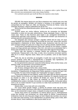 separava da minha Bíblia. Até quando dormia, eu a segurava sobre o peito. Passei de
fato a devorar seus ensinamentos como uma criança faminta.
Foi o primeiro presente que recebi de Deus em resposta a uma oração.
*****
DELING: Na mesma época em que Deus preparava meu marido para uma vida
de serviço ao evangelho, também me chamou e começou a me preparar para ser
companheira de Yun. Nasci em 1962, em Nanyang, Província de Henan, numa vila
chamada Yenzhang, a alguns quilômetros da vila de Yun.
Minha família era extremamente pobre. Somos sete filhos, e mal tínhamos o que
vestir e comer.
Quando penso em minha infância, lembro-me de momentos de felicidade
misturados a outros de luta pela sobrevivência. Nossa plantação ficava a l,5km da
nossa casa. Todos os dias fazíamos esse trajeto a pé, carregando ferramentas e
implementos agrícolas muito pesados. E era diariamente também que levávamos os
animais para lá e os trazíamos de volta.
Era obrigação das crianças carregar o algodão colhido até em casa, em duas
cestas pesadas que ficavam suspensas nas pontas de uma vara. íamos pelo caminho
escorregando e deslizando na lama. Algumas vezes, levávamos mais de uma hora
para conseguir chegar em casa com a carga. Era um serviço pesado, bastante árduo.
A luta contra a hemofilia dominava minha vida. Quando eu me cortava, o sangue
levava um longo período para estancar. Para mim, era como se eu precisasse ficar o
tempo todo enrolando os pés e as mãos em trapos para deter alguma hemorragia.
Minha mãe não suportou a pressão intensa que enfrentava. Ela adoeceu
mentalmente. Passava bem o dia, mas, à noite, nós a ouvíamos conversar sozinha,
além de rir e chorar. Algumas vezes, falava com as paredes, como se elas fossem
gente.
Certo dia, ela se converteu ao evangelho. A partir daí a paz de Deus foi aos
poucos tomando conta dela e devolvendo-lhe a sanidade. Isso representou um
testemunho poderoso para a nossa família e para os vizinhos.
Eu me aproximei de Jesus por causa da minha doença. Uma vizinha nossa, uma
senhora cristã, me apresentou uma promessa simples:
"Se você crer em Jesus, ele vai curar você."
Aos 18 anos, entreguei minha vida a Jesus Cristo.
Já em minha primeira noite como convertida fui levada a uma reunião da igreja
doméstica. O Departamento de Segurança Pública apareceu e tivemos de fugir a pé,
na escuridão. Foi essa minha iniciação nas "implicações" de seguir o Senhor!
Poucos dias depois do meu batismo, recebi uma visão clara do Senhor enquanto
dormia. Alguém me conduziu a um lago de águas cristalinas. Em seguida mandou que
eu lavasse as mãos e os pés cobertos de feridas por causa da minha doença.
Mergulhei as mãos e os pés cheios de cicatrizes na água e vi minha pele
completamente curada e renovada. Ao acordar, na manhã seguinte, minha pele estava
como a de um recém-nascido! O que ocorrera na visão havia acontecido de verdade
enquanto eu dormia!
Desde então, nunca mais sofri com a hemofilia.
Por causa desse grande milagre, o Senhor foi sempre muito real para mim.
Mesmo quando nossa vida ficava muito difícil e enfrentávamos perseguições todos os
dias, eu me comprometi a seguir Jesus, a despeito do preço que tivesse de pagar.
Outras duas jovens se converteram na mesma época que eu. Participávamos
juntas das reuniões, que aconteciam em várias partes do distrito. Frequentemente
andávamos mais de uma hora para chegar ao local. Depois das reuniões, era comum
eu voltar para casa sozinha. E isso representava um grande perigo, pois à noite, além
de estar escuro, havia malfeitores e cães loucos soltos na rua.
 