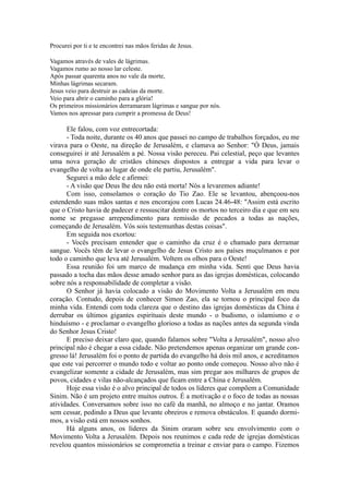 Procurei por ti e te encontrei nas mãos feridas de Jesus.
Vagamos através de vales de lágrimas.
Vagamos rumo ao nosso lar celeste.
Após passar quarenta anos no vale da morte,
Minhas lágrimas secaram.
Jesus veio para destruir as cadeias da morte.
Veio para abrir o caminho para a glória!
Os primeiros missionários derramaram lágrimas e sangue por nós.
Vamos nos apressar para cumprir a promessa de Deus!
Ele falou, com voz entrecortada:
- Toda noite, durante os 40 anos que passei no campo de trabalhos forçados, eu me
virava para o Oeste, na direção de Jerusalém, e clamava ao Senhor: "Ó Deus, jamais
conseguirei ir até Jerusalém a pé. Nossa visão pereceu. Pai celestial, peço que levantes
uma nova geração de cristãos chineses dispostos a entregar a vida para levar o
evangelho de volta ao lugar de onde ele partiu, Jerusalém".
Segurei a mão dele e afirmei:
- A visão que Deus lhe deu não está morta! Nós a levaremos adiante!
Com isso, consolamos o coração do Tio Zao. Ele se levantou, abençoou-nos
estendendo suas mãos santas e nos encorajou com Lucas 24.46-48: "Assim está escrito
que o Cristo havia de padecer e ressuscitar dentre os mortos no terceiro dia e que em seu
nome se pregasse arrependimento para remissão de pecados a todas as nações,
começando de Jerusalém. Vós sois testemunhas destas coisas".
Em seguida nos exortou:
- Vocês precisam entender que o caminho da cruz é o chamado para derramar
sangue. Vocês têm de levar o evangelho de Jesus Cristo aos países muçulmanos e por
todo o caminho que leva até Jerusalém. Voltem os olhos para o Oeste!
Essa reunião foi um marco de mudança em minha vida. Senti que Deus havia
passado a tocha das mãos desse amado senhor para as das igrejas domésticas, colocando
sobre nós a responsabilidade de completar a visão.
O Senhor já havia colocado a visão do Movimento Volta a Jerusalém em meu
coração. Contudo, depois de conhecer Simon Zao, ela se tornou o principal foco da
minha vida. Entendi com toda clareza que o destino das igrejas domésticas da China é
derrubar os últimos gigantes espirituais deste mundo - o budismo, o islamismo e o
hinduísmo - e proclamar o evangelho glorioso a todas as nações antes da segunda vinda
do Senhor Jesus Cristo!
E preciso deixar claro que, quando falamos sobre "Volta a Jerusalém", nosso alvo
principal não é chegar a essa cidade. Não pretendemos apenas organizar um grande con-
gresso lá! Jerusalém foi o ponto de partida do evangelho há dois mil anos, e acreditamos
que este vai percorrer o mundo todo e voltar ao ponto onde começou. Nosso alvo não é
evangelizar somente a cidade de Jerusalém, mas sim pregar aos milhares de grupos de
povos, cidades e vilas não-alcançados que ficam entre a China e Jerusalém.
Hoje essa visão é o alvo principal de todos os líderes que compõem a Comunidade
Sinim. Não é um projeto entre muitos outros. É a motivação e o foco de todas as nossas
atividades. Conversamos sobre isso no café da manhã, no almoço e no jantar. Oramos
sem cessar, pedindo a Deus que levante obreiros e remova obstáculos. E quando dormi-
mos, a visão está em nossos sonhos.
Há alguns anos, os líderes da Sinim oraram sobre seu envolvimento com o
Movimento Volta a Jerusalém. Depois nos reunimos e cada rede de igrejas domésticas
revelou quantos missionários se comprometia a treinar e enviar para o campo. Fizemos
 