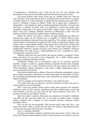 o levantamento e descobrimos que o total era de cem mil. Isso significa que
pretendemos enviar cem mil missionários para fora da China nos próximos anos!
Um exame histórico mais atento mostra que, na verdade, saíam três "rotas da
seda" da China. Uma começando em Xian e se dirigindo para a Ásia Central e o coração
do mundo islâmico. É a mais conhecida. A segunda rota de comércio passava pelo Tibet,
cruzava o Himalaia e chegava ao Butão e Nepal. De lá, seguia para o Paquistão, o
Afeganistão e o Irã, juntando-se então à estrada principal para Jerusalém. A terceira rota
atravessava o sudoeste da China, onde vive atualmente a maioria dos grupos não-
alcançados. Seguia para o Sul, passava pelo Vietnã e depois ia para o Oeste, cruzando
países como Laos, Camboja, Tailândia, Mianmar (ex-Birmâ-nia) e índia. Essa rota
penetrava fundo no coração dos mundos budista e hinduísta de hoje.
Depois de analisar esses fatos, os líderes da igreja entenderam que Deus nos
chamara para seguir nas três direções com o evangelho. O Espírito Santo já havia
chamado determinadas redes para focar áreas específicas. Por exemplo, uma rede tinha
muitas famílias de missionários na região do Tibet. Então, era natural que dirigisse seus
esforços para o mundo tibetano budista. Outra sentia, havia vários anos, um peso para
alcançar grupos minoritários no sudoeste da China. A maior parte dessas tribos se
espalha pelas fronteiras e penetra em países como Vietnã, Laos, Tailândia e Mianmar
(ex-Birmânia). Essa rede assumiu a responsabilidade de levar o evangelho de volta a
Jerusalém pela via que fica ao Sul.
Sabemos muito bem que essas nações não querem receber o evangelho! Temos
plena consciência de que países como Afeganistão, Irã e Arábia Saudita jamais
receberão os pregadores de braços abertos!
Entendemos também que os missionários, antes de ser enviados, precisam
aprender a língua e a cultura e, quando partirem, necessitam de apoio para conseguir
lutar pelo Senhor com a maior eficiência possível. Há hoje centenas de cristãos na
China aprendendo línguas estrangeiras, como árabe e inglês, preparando-se para o
serviço missionário fora do país.
Descobrimos também que os últimos 30 anos de sofrimento, perseguição e tortura
que as igrejas domésticas enfrentaram na China foram parte do treinamento de Deus.
Ele nos preparou perfeitamente para irmos como missionários aos mundos muçulmano,
budista e hinduísta.
Certa vez, preguei em uma igreja no Ocidente, e um cristão me disse:
"Faz muitos anos que oro para que o governo comunista na China caia, para os
cristãos poderem viver em liberdade."
Não é assim que oramos! Nunca oramos contra nosso governo nem lançamos
maldições contra ele. Pelo contrário, aprendemos que Deus controla tanto a nossa vida
como também o governo que está acima de nós. Isaías profetizou sobre Jesus: "O
governo está sobre os seus ombros" (Is 9.6).
Deus tem usado o governo chinês para seus propósitos, formando e moldando
seus filhos do jeito que acha melhor. Em vez de focar as orações contra o sistema
político, pedimos que, a despeito do que acontecer conosco, estejamos sempre
agradando a Deus.
Não ore pelo fim da perseguição! Não devemos pedir carga mais leve, e sim
costas mais fortes! Então o mundo verá que Deus está conosco, capacitando-nos para
viver de uma forma que reflita seu amor e seu poder.
Essa é a verdadeira liberdade!
Os países muçulmanos, budistas e hinduístas têm muito pouco a fazer contra nós
que já não tenhamos experimentado na China. A maior ameaça é nos matarem, mas isso
 