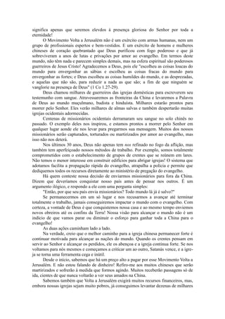 significa apenas que seremos elevdos à presença gloriosa do Senhor por toda a
eternidade!
O Movimento Volta a Jerusalém não é um exército com armas humanas, nem um
grupo de profissionais espertos e bem-vestidos. E um exército de homens e mulheres
chineses de coração quebrantado que Deus purificou com fogo poderoso e que já
sobreviveram a anos de lutas e privações por amor ao evangelho. Em termos deste
mundo, não têm nada e parecem simples demais, mas na esfera espiritual são poderosos
guerreiros de Jesus Cristo! Agradecemos a Deus, pois ele "escolheu as coisas loucas do
mundo para envergonhar as sábias e escolheu as coisas fracas do mundo para
envergonhar as fortes; e Deus escolheu as coisas humildes do mundo, e as desprezadas,
e aquelas que não são, para reduzir a nada as que são; a fim de que ninguém se
vanglorie na presença de Deus" (1 Co 1.27-29).
Deus chamou milhares de guerreiros das igrejas domésticas para escreverem seu
testemunho com sangue. Atravessaremos as fronteiras da China e levaremos a Palavra
de Deus ao mundo muçulmano, budista e hinduísta. Milhares estarão prontos para
morrer pelo Senhor. Eles verão milhares de almas salvas e também despertarão muitas
igrejas ocidentais adormecidas.
Centenas de missionários ocidentais derramaram seu sangue no solo chinês no
passado. O exemplo deles nos inspirou, e estamos prontos a morrer pelo Senhor em
qualquer lugar aonde ele nos levar para pregarmos sua mensagem. Muitos dos nossos
missionários serão capturados, torturados ou martirizados por amor ao evangelho, mas
isso não nos deterá.
Nos últimos 30 anos, Deus não apenas tem nos refinado no fogo da aflição, mas
também tem aperfeiçoado nossos métodos de trabalho. Por exemplo, somos totalmente
comprometidos com o estabelecimento de grupos de crentes que se reúnem em lares.
Não temos o menor interesse em construir edifícios para abrigar igrejas! O sistema que
adotamos facilita a propagação rápida do evangelho, atrapalha a polícia e permite que
dediquemos todos os recursos diretamente ao ministério de pregação do evangelho.
Há quem conteste nossa decisão de enviarmos missionários para fora da China.
Dizem que deveríamos conquistar nosso país antes de pensar nos outros. É um
argumento ilógico, e respondo a ele com uma pergunta simples:
"Então, por que seu país envia missionários? Todo mundo lá já é salvo?"
Se permanecermos em um só lugar e nos recusarmos a avançar até terminar
totalmente o trabalho, jamais conseguiremos impactar o mundo com o evangelho. Com
certeza, a vontade de Deus é que conquistemos nossa casa e ao mesmo tempo enviemos
novos obreiros até os confins da Terra! Nossa visão para alcançar o mundo não é um
indício de que vamos parar ou diminuir o esforço para ganhar toda a China para o
evangelho!
As duas ações caminham lado a lado.
Na verdade, creio que o melhor caminho para a igreja chinesa permanecer forte é
continuar motivada para alcançar as nações do mundo. Quando os crentes pensam em
servir ao Senhor e alcançar os perdidos, ele os abençoa e a igreja continua forte. Se nos
voltamos para nós mesmos e começamos a criticar um ao outro, Satanás vence, e a igre-
ja se torna uma ferramenta cega e inútil.
Desde o início, sabemos que há um preço alto a pagar por esse Movimento Volta a
Jerusalém. E não estou falando de dinheiro! Refiro-me aos muitos chineses que serão
martirizados e sofrerão à medida que formos agindo. Muitos receberão passagens só de
ida, cientes de que nunca voltarão a ver seus amados na China.
Sabemos também que Volta a Jerusalém exigirá muitos recursos financeiros, mas,
embora nossas igrejas sejam muito pobres, já conseguimos levantar dezenas de milhares
 