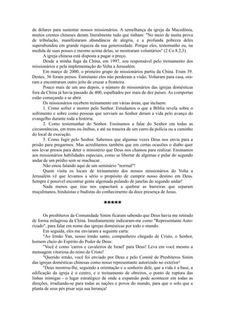 de dólares para sustentar nossos missionários. A semelhança da igreja da Macedônia,
muitos crentes chineses deram literalmente tudo que tinham: "No meio de muita prova
de tribulação, manifestaram abundância de alegria, e a profunda pobreza deles
superabundou em grande riqueza da sua generosidade. Porque eles, testemunho eu, na
medida de suas posses e mesmo acima delas, se mostraram voluntários" (2 Co 8.2,3).
A igreja chinesa está disposta a pagar o preço.
Desde a minha fuga da China, em 1997, sou responsável pelo treinamento dos
missionários e pela implementação do Volta a Jerusalém.
Em março de 2000, o primeiro grupo de missionários partiu da China. Eram 39.
Destes, 36 foram presos. Entretanto eles não perderam a visão. Voltaram para casa, ora-
ram e encontraram outro jeito de cruzar a fronteira.
Pouco mais de um ano depois, o número de missionários das igrejas domésticas
fora da China já havia passado de 400, espalhados por mais de dez países. As comportas
estão começando a se abrir.
Os missionários recebem treinamento em várias áreas, que incluem:
1. Como sofrer e morrer pelo Senhor. Estudamos o que a Bíblia revela sobre o
sofrimento e sobre como pessoas que serviam ao Senhor deram a vida pelo avanço do
evangelho durante toda a história.
2. Como testemunhar do Senhor. Ensinamos a falar do Senhor em todas as
circunstâncias, em trens ou ônibus, e até na traseira de um carro da polícia ou a caminho
do local de execução.
3. Como fugir pelo Senhor. Sabemos que algumas vezes Deus nos envia para a
prisão para pregarmos. Mas acreditamos também que em certas ocasiões o diabo quer
nos levar presos para deter o ministério que Deus nos chamou para realizar. Ensinamos
aos missionários habilidades especiais, como se libertar de algemas e pular do segundo
andar de um prédio sem se machucar.
Não estou falando aqui de um seminário "normal"!
Quem visita os locais de treinamento dos nossos missionários do Volta a
Jerusalém vê que levamos a sério o propósito de cumprir nosso destino em Deus.
Sempre é possível encontrar gente algemada pulando de janelas do segundo andar!
Nada menos que isso nos capacitará a quebrar as barreiras que separam
muçulmanos, hinduístas e budistas do conhecimento da doce presença de Jesus.
*****
Os presbíteros da Comunidade Sinim ficaram sabendo que Deus havia me retirado
de forma milagrosa da China. Imediatamente indicaram-me como "Representante Auto-
rizado", para falar em nome das igrejas domésticas por todo o mundo.
Em seguida, eles me enviaram a seguinte carta:
"Ao Irmão Yun, nosso irmão santo, companheiro chegado de Cristo, o Senhor,
homem cheio do Espírito do Poder de Deus:
"Você é como 'carros e cavaleiros de Israel' para Deus! Leva em você mesmo a
mensagem vitoriosa do reino de Cristo!
"Querido irmão, você foi enviado por Deus e pelo Comitê de Presbíteros Siním
das igrejas domésticas chinesas como nosso representante autorizado no exterior!
"Deus mostrou-lhe, seguindo a orientação e o senhorio dele, que a vida é a base, a
edificação da igreja é o centro, e o treinamento de obreiros, o ponto de ruptura das
linhas inimigas - o lugar estratégico de onde a expansão pode acontecer em todas as
direções, irradiando-se para todas as nações e povos do mundo, para que o solo que a
planta de seus pés pisar seja sua herança!
 