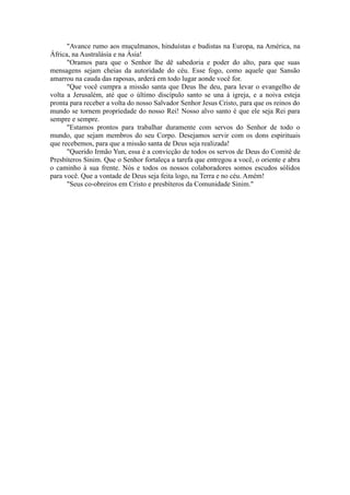 "Avance rumo aos muçulmanos, hinduístas e budistas na Europa, na América, na
África, na Australásia e na Ásia!
"Oramos para que o Senhor lhe dê sabedoria e poder do alto, para que suas
mensagens sejam cheias da autoridade do céu. Esse fogo, como aquele que Sansão
amarrou na cauda das raposas, arderá em todo lugar aonde você for.
"Que você cumpra a missão santa que Deus lhe deu, para levar o evangelho de
volta a Jerusalém, até que o último discípulo santo se una à igreja, e a noiva esteja
pronta para receber a volta do nosso Salvador Senhor Jesus Cristo, para que os reinos do
mundo se tornem propriedade do nosso Rei! Nosso alvo santo é que ele seja Rei para
sempre e sempre.
"Estamos prontos para trabalhar duramente com servos do Senhor de todo o
mundo, que sejam membros do seu Corpo. Desejamos servir com os dons espirituais
que recebemos, para que a missão santa de Deus seja realizada!
"Querido Irmão Yun, essa é a convicção de todos os servos de Deus do Comitê de
Presbíteros Sinim. Que o Senhor fortaleça a tarefa que entregou a você, o oriente e abra
o caminho à sua frente. Nós e todos os nossos colaboradores somos escudos sólidos
para você. Que a vontade de Deus seja feita logo, na Terra e no céu. Amém!
"Seus co-obreiros em Cristo e presbíteros da Comunidade Sinim."
 