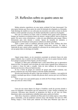 25. Reflexões sobre os quatro anos no
Ocidente
Minha primeira experiência em uma igreja ocidental foi bem interessante! Era
uma igreja luterana que ficava perto do centro de detenção de refugiados na Alemanha.
Todo domingo de manhã eu ia ao culto para me encontrar com outros crentes no dia do
Senhor e tentar aprender um pouco de alemão reproduzindo as palavras do pregador.
Pelo que eu conhecia na China, achei as reuniões dessa igreja muito estranhas!
Sempre me assentava no primeiro banco do imenso e antigo edifício, bem na frente do
pastor. Ele usava vestes eclesiásticas, e subia em uma plataforma para pregar. Olhava
diretamente para mim durante o sermão. Apesar do tamanho do santuário, a
congregação era formada por umas poucas senhoras de cabelos grisalhos.
Tanto o pastor como as mulheres pareciam gostar de mim. Embora não fosse
possível nenhuma comunicação verbal, sempre trocávamos sorrisos. Eu tinha a
impressão de que o pastor achava agradável a presença de um chinês pobre e sorridente
em sua igreja todos os domingos de manhã.
*****
Algum tempo depois, eu me encontrava assentado no primeiro banco de outra
igreja ocidental, mas o cenário era bem diferente do que vira na igreja luterana alemã.
Eu ia pregar na igreja da Times Square, em Nova Iorque.
Arregalei os olhos para contemplar bem a cena maravilhosa que se apresentava
diante de mim. Um grande coral com gente de várias etnias, trajando beca, balançava-se
e cantava a Jesus de todo o coração. Atrás de mim milhares de nova-iorquinos
declaravam louvores a Deus do fundo da alma.
Já tive a honra de pregar em centenas de igrejas pelo mundo ocidental, mas
preciso confessar que a da Times Square é uma das minhas prediletas.
Há nela uma atmosfera de graça e fogo que arrebata os visitantes, e um espírito de
verdade e aceitação que deixa o coração das pessoas dócil, ansioso por ouvir da Palavra
de Deus.
Toda vez que vou a essa grande igreja, no centro de Nova Iorque, fecho os olhos e
sinto que estou de volta à China.
*****
Cerca de seis meses depois de chegar a Frankfurt, recebi do governo alemão o
status de refugiado e documentos que me autorizavam a viajar. Amigos ocidentais me
visitavam. Orávamos para discernir os propósitos de Deus ao me tirar da China.
Queríamos saber como poderíamos trabalhar juntos para a glória do Senhor.
Além disso, buscamos a sabedoria de Deus para levar minha esposa e meus filhos
para a Alemanha, a fim de podermos reiniciar nossa vida familiar. Em maio de 1999,
Deling, Isaque e Yilin foram pelo sudoeste da China para Mianmar (que antes se
 