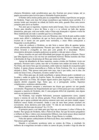 chamava Birmânia), onde acreditávamos que eles ficariam por pouco tempo, até os
papéis necessários para levá-los para a Alemanha ficarem prontos.
O Senhor abriu muitas portas para eu compartilhar minhas experiências em igrejas
do Ocidente. Viajei com meu fiel amigo escandinavo que traduzia meus sermões. É o
mesmo irmão que encontrei na cidade de Guilin anos atrás, quando Deus uniu nossos
corações para servir ao Senhor.
Nos anos que se seguiram, viajamos muito pela Europa, Ásia e América do Norte.
Fomos para desafiar o povo de Deus a orar e a se colocar ao lado das igrejas
domésticas, para que, com essa união, toda a China seja alcançada e vejamos o reino de
Deus estabelecido em todo o caminho que leva a Jerusalém.
Visitei minha família muitas vezes em Mianmar, mas tirá-la do país acabou sendo
muito mais difícil e trabalhoso do que eu havia previsto. Demorou tanto que eles
tiveram de ir morar em um quarto num seminário, e meus filhos começaram a
frequentar a escola pública.
Antes de conhecer o Ocidente, eu não fazia a menor idéia de quantas igrejas
vivem adormecidas espiritualmente. Presumi que todas eram fortes e vibrantes, pois,
afinal, levaram o evangelho ao meu país com grande fé e tenacidade. Muitos
missionários deixaram exemplos poderosos ao perder a vida por amor a Jesus.
Houve ocasiões em que senti dificuldade para pregar em igrejas ocidentais. Parece
que falta alguma coisa e isso me traz um sentimento horrível. Muitas reuniões são frias
e destituídas do fogo e da presença de Deus que temos na China.
Apesar da abundância de bens materiais, muitos cristãos do Ocidente vivem em
apostasia. Possuem ouro e prata, mas não se levantam nem andam em nome de Jesus.
Na China, não temos bens que nos prendam, então nada nos impede de avançarmos pelo
Senhor. A igreja chinesa assemelha-se a Pedro na Porta Formosa. Ele viu o mendigo
aleijado e disse: "Não possuo nem prata nem ouro, mas o que tenho, isso te dou: em
nome de Jesus Cristo, o Nazareno, levanta e anda!"(At 3.6).
Oro a Deus para que, de modo semelhante, a igreja chinesa ajude a ocidental a se
levantar e andar no poder do Espírito Santo. Na situação atual, é quase impossível a
igreja adormecer na China. Há sempre algum motivo para fugirmos, e é muito difícil
alguém dormir enquanto foge. Temo que, se a perseguição acabar, fiquemos
complacentes e acabemos adormecendo.
Muitos pastores europeus e americanos me dizem que querem ver um grande
avivamento. Perguntam-me frequentemente por que a China passa por essa experiência,
enquanto a maioria do Ocidente, não. E uma pergunta difícil de responder, mas alguns
motivos me parecem evidentes.
No Ocidente, vejo templos belíssimos, possuem equipamentos caros, carpete
macio e sistema de som de última geração. Posso afirmar, sem nenhuma sombra de
dúvida, que a igreja ocidental não precisa construir nem mais um único templo sequer.
Edifícios nunca trarão avivamento. Andar à cata de mais bens jamais resultará em
avivamento. Jesus declarou com toda razão: "A vida de um homem não consiste na
abundância dos bens que ele possui" (Lc 12.15).
O primeiro passo a ser dado para que haja um avivamento é voltar à Palavra do
Senhor. Nas igrejas do Ocidente, falta a Palavra de Deus. Sei que há muitos pregadores
e milhares de fitas e vídeos com ensinamentos bíblicos, mas muito pouco desse material
contém a verdade cortante da Palavra de Deus. O que liberta é a verdade.
Falta não apenas conhecimento da Palavra de Deus, mas também obediência a ela.
Vejo pouca gente agindo.
Quando o avivamento aconteceu entre os crentes da China, o resultado foi
milhares de evangelistas enviados a todos os cantos do país, levando o fogo do altar de
 