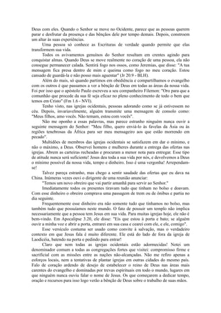 Deus com eles. Quando o Senhor se move no Ocidente, parece que as pessoas querem
parar e desfrutar da presença e das bênçãos dele por tempo demais. Depois, constroem
um altar às suas experiências.
Uma pessoa só conhece as Escrituras de verdade quando permite que elas
transformem sua vida.
Todos os avivamentos genuínos do Senhor resultam em crentes agindo para
conquistar almas. Quando Deus se move realmente no coração de uma pessoa, ela não
consegue permanecer calada. Sentirá fogo nos ossos, como Jeremias, que disse: "A tua
mensagem fica presa dentro de mim e queima como fogo no meu coração. Estou
cansado de guardá-la e não posso mais aguentar" (Jr 20.9 - BLH).
Além do mais, só quando partimos em obediência e compartilhamos o evangelho
com os outros é que passamos a ver a bênção de Deus em todas as áreas da nossa vida.
Foi por isso que o apóstolo Paulo escreveu a seu companheiro Filemon: "Oro para que a
comunhão que procede da sua fé seja eficaz no pleno conhecimento de todo o bem que
temos em Cristo" (Fm 1.6 - NVI).
Tenho visto, nas igrejas ocidentais, pessoas adorando como se já estivessem no
céu. Depois, invariavelmente, alguém transmite uma mensagem de consolo como:
"Meus filhos, amo vocês. Não temam, estou com vocês".
Não me oponho a essas palavras, mas parece estranho ninguém nunca ouvir a
seguinte mensagem do Senhor: "Meu filho, quero enviá-lo às favelas da Ásia ou às
regiões tenebrosas da África para ser meu mensageiro aos que estão morrendo em
pecado".
Multidões de membros das igrejas ocidentais se satisfazem em dar o mínimo, e
não o máximo, a Deus. Observei homens e mulheres durante a entrega das ofertas nas
igrejas. Abrem as carteiras recheadas e procuram a menor nota para entregar. Esse tipo
de atitude nunca será suficiente! Jesus deu toda a sua vida por nós, e devolvemos a Deus
o mínimo possível da nossa vida, tempo e dinheiro. Isso é uma vergonha! Arrependam-
se!
Talvez pareça estranho, mas chego a sentir saudade das ofertas que eu dava na
China. Inúmeras vezes ouvi o dirigente de uma reunião anunciar:
"Temos um novo obreiro que vai partir amanhã para servir ao Senhor."
Imediatamente todos os presentes tiravam tudo que tinham no bolso e doavam.
Com esse dinheiro o obreiro comprava uma passagem de trem ou de ônibus e partia no
dia seguinte.
Frequentemente esse dinheiro era não somente tudo que tínhamos no bolso, mas
também tudo que possuíamos neste mundo. O fato de possuir um templo não implica
necessariamente que a pessoa tem Jesus em sua vida. Para muitas igrejas hoje, ele não é
bem-vindo. Em Apocalipse 3.20, ele disse: "Eis que estou à porta e bato; se alguém
ouvir a minha voz e abrir a porta, entrarei em sua casa e cearei com ele, e ele, comigo".
Esse versículo costuma ser usado como convite à salvação, mas o verdadeiro
contexto em que Jesus fala é muito diferente. Ele está do lado de fora da igreja de
Laodicéia, batendo na porta e pedindo para entrar!
Claro que nem todas as igrejas ocidentais estão adormecidas! Notei um
denominador comum a todas as congregações fortes que visitei: compromisso firme e
sacrificial com as missões entre as nações não-alcançadas. Não me refiro apenas a
esforços locais, nem a tentativas de plantar igrejas em outras cidades do mesmo país.
Falo de coração ardendo de desejo de estabelecer o reino de Deus nas áreas mais
carentes do evangelho e dominadas por trevas espirituais em todo o mundo, lugares em
que ninguém nunca ouviu falar o nome de Jesus. Os que começarem a dedicar tempo,
oração e recursos para isso logo verão a bênção de Deus sobre o trabalho de suas mãos.
 