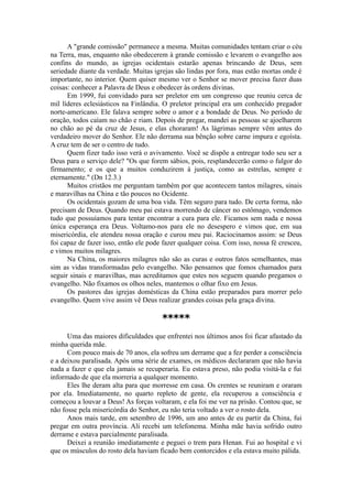 A "grande comissão" permanece a mesma. Muitas comunidades tentam criar o céu
na Terra, mas, enquanto não obedecerem à grande comissão e levarem o evangelho aos
confins do mundo, as igrejas ocidentais estarão apenas brincando de Deus, sem
seriedade diante da verdade. Muitas igrejas são lindas por fora, mas estão mortas onde é
importante, no interior. Quem quiser mesmo ver o Senhor se mover precisa fazer duas
coisas: conhecer a Palavra de Deus e obedecer às ordens divinas.
Em 1999, fui convidado para ser preletor em um congresso que reuniu cerca de
mil líderes eclesiásticos na Finlândia. O preletor principal era um conhecido pregador
norte-americano. Ele falava sempre sobre o amor e a bondade de Deus. No período de
oração, todos caíam no chão e riam. Depois de pregar, mandei as pessoas se ajoelharem
no chão ao pé da cruz de Jesus, e elas choraram! As lágrimas sempre vêm antes do
verdadeiro mover do Senhor. Ele não derrama sua bênção sobre carne impura e egoísta.
A cruz tem de ser o centro de tudo.
Quem fizer tudo isso verá o avivamento. Você se dispõe a entregar todo seu ser a
Deus para o serviço dele? "Os que forem sábios, pois, resplandecerão como o fulgor do
firmamento; e os que a muitos conduzirem à justiça, como as estrelas, sempre e
eternamente." (Dn 12.3.)
Muitos cristãos me perguntam também por que acontecem tantos milagres, sinais
e maravilhas na China e tão poucos no Ocidente.
Os ocidentais gozam de uma boa vida. Têm seguro para tudo. De certa forma, não
precisam de Deus. Quando meu pai estava morrendo de câncer no estômago, vendemos
tudo que possuíamos para tentar encontrar a cura para ele. Ficamos sem nada e nossa
única esperança era Deus. Voltamo-nos para ele no desespero e vimos que, em sua
misericórdia, ele atendeu nossa oração e curou meu pai. Raciocinamos assim: se Deus
foi capaz de fazer isso, então ele pode fazer qualquer coisa. Com isso, nossa fé cresceu,
e vimos muitos milagres.
Na China, os maiores milagres não são as curas e outros fatos semelhantes, mas
sim as vidas transformadas pelo evangelho. Não pensamos que fomos chamados para
seguir sinais e maravilhas, mas acreditamos que estes nos seguem quando pregamos o
evangelho. Não fixamos os olhos neles, mantemos o olhar fixo em Jesus.
Os pastores das igrejas domésticas da China estão preparados para morrer pelo
evangelho. Quem vive assim vê Deus realizar grandes coisas pela graça divina.
*****
Uma das maiores dificuldades que enfrentei nos últimos anos foi ficar afastado da
minha querida mãe.
Com pouco mais de 70 anos, ela sofreu um derrame que a fez perder a consciência
e a deixou paralisada. Após uma série de exames, os médicos declararam que não havia
nada a fazer e que ela jamais se recuperaria. Eu estava preso, não podia visitá-la e fui
informado de que ela morreria a qualquer momento.
Eles lhe deram alta para que morresse em casa. Os crentes se reuniram e oraram
por ela. Imediatamente, no quarto repleto de gente, ela recuperou a consciência e
começou a louvar a Deus! As forças voltaram, e ela foi me ver na prisão. Contou que, se
não fosse pela misericórdia do Senhor, eu não teria voltado a ver o rosto dela.
Anos mais tarde, em setembro de 1996, um ano antes de eu partir da China, fui
pregar em outra província. Ali recebi um telefonema. Minha mãe havia sofrido outro
derrame e estava parcialmente paralisada.
Deixei a reunião imediatamente e peguei o trem para Henan. Fui ao hospital e vi
que os músculos do rosto dela haviam ficado bem contorcidos e ela estava muito pálida.
 