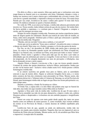 Ela abriu os olhos e, num sussurro, falou que queria que a vestíssemos com uma
roupa branca no funeral, pois ia se encontrar com Jesus. Entretanto, durante a visita, o
Senhor me mostrou com a maior clareza que a enfermidade não a levaria à morte. Orei
com fervor e grande autoridade, e repreendi a doença no nome de Jesus. Ela sentiu força
fluindo por seu corpo, levantou-se da cama e andou pelo quarto! O rosto dela ficou
normal. Os médicos entraram no quarto e ficaram atônitos.
No verão de 1998, eu já estava na Europa, e minha mãe adoeceu gravemente pela
terceira vez. Nessa ocasião, todos tinham certeza de que ela iria morrer. Até minha famí-
lia havia perdido a esperança, e a vestiram para o funeral. Chegaram a comprar o
caixão, que foi entregue em nossa casa.
Sempre fui muito chegado à minha mãe. Passamos por muitas experiências juntos,
tanto de alegria quanto de sofrimento. Recebi essa notícia do outro lado do mundo, na
Suíça, onde estava pregando. Telefonei para a China e pedi que colocassem o aparelho
no ouvido da minha mãe. Perguntei:
"Mamãe, está me ouvindo? Jesus ama a senhora, e vai curá-la!"
Assim que ouviu as palavras "Jesus ama a senhora", ela pulou da cama e começou
a dançar em triunfo! Mais uma vez o Senhor a poupou e a livrou das garras da morte.
Por fim, no dia 5 de dezembro de 2000, minha mãe partiu para a presença de
Jesus. Eu estava na Alemanha quando recebi um telefonema da China avisando-me.
Desejei ir ao funeral, mas, se entrasse na China, seria preso por todos os meus "crimes"
passados. Chorei muito e agradeci a Deus pela mãe que ele me dera e por todas as
dificuldades que ela enfrentara por amor ao evangelho. Como um barco à vela no meio
da tempestade, ela foi atingida duramente nos anos de provações e tribulações, mas
havia alcançado em paz o porto seguro.
Alguém filmou o funeral e enviou-me a fita, o que me trouxe grande consolo.
Centenas de crentes das igrejas domésticas, inclusive líderes, participaram. Irmãos que
eu não via há muitos anos - inclusive vários citados neste livro -foram prestar a última
homenagem à minha mãe.
Ir ao enterro acarretou um grande risco para os líderes, pois as autoridades
estavam à caça de muitos deles. Alguns se achavam foragidos havia anos, e o nome
deles constava da lista dos criminosos mais procurados na China. Mesmo assim, não
conseguiram deixar de ir. Voltaram todos à Comarca de Nanyang, no sul da Província de
Henan, para homenagear minha mãe no lugar em que Deus nos tocara pela primeira vez,
tanto tempo antes.
Durante a cerimônia, o Irmão Xu levantou-se e falou:
"O Irmão Yun, a esposa dele e os dois filhos não podem estar aqui no funeral da
mãe dele, mas todos nós aqui reunidos somos filhos dela no Senhor."
Agradeci a Deus pela vida da minha mãe. Lembrei-me de que 26 anos antes o
Senhor havia estendido sua mão do céu para abençoá-la, e depois a todos nós, embora
fôssemos pobres e desprezados e vivêssemos em um cantinho pequeno e insignificante
da China.
Pensei em como ele operara com tanto poder desde aquele dia, tanto em nossa
família como em milhares de outras pessoas. E, como resultado, hoje existem milhões
de crentes só na Província de Henan, e muitas dezenas de milhões espalhados pela
China.
Lembro-me bem de que, quando eu ainda era adolescente, minha mãe me
entregou, em oração, para missões mundiais. Naqueles dias isso era impossível, pois as
fronteiras da China estavam fechadas. Mesmo assim, em fé, ela acreditou que Deus faria
o impossível. A oração dela foi atendida.
 