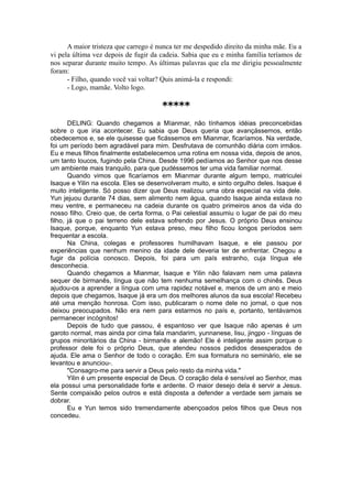 A maior tristeza que carrego é nunca ter me despedido direito da minha mãe. Eu a
vi pela última vez depois de fugir da cadeia. Sabia que eu e minha família teríamos de
nos separar durante muito tempo. As últimas palavras que ela me dirigiu pessoalmente
foram:
- Filho, quando você vai voltar? Quis animá-la e respondi:
- Logo, mamãe. Volto logo.
*****
DELING: Quando chegamos a Míanmar, não tínhamos idéias preconcebidas
sobre o que iria acontecer. Eu sabia que Deus queria que avançássemos, então
obedecemos e, se ele quisesse que ficássemos em Mianmar, ficaríamos. Na verdade,
foi um período bem agradável para mim. Desfrutava de comunhão diária com irmãos.
Eu e meus filhos finalmente estabelecemos uma rotina em nossa vida, depois de anos,
um tanto loucos, fugindo pela China. Desde 1996 pedíamos ao Senhor que nos desse
um ambiente mais tranquilo, para que pudéssemos ter uma vida familiar normal.
Quando vimos que ficaríamos em Mianmar durante algum tempo, matriculei
Isaque e Yilin na escola. Eles se desenvolveram muito, e sinto orgulho deles. Isaque é
muito inteligente. Só posso dizer que Deus realizou uma obra especial na vida dele.
Yun jejuou durante 74 dias, sem alimento nem água, quando Isaque ainda estava no
meu ventre, e permaneceu na cadeia durante os quatro primeiros anos da vida do
nosso filho. Creio que, de certa forma, o Pai celestial assumiu o lugar de pai do meu
filho, já que o pai terreno dele estava sofrendo por Jesus. O próprio Deus ensinou
Isaque, porque, enquanto Yun estava preso, meu filho ficou longos períodos sem
frequentar a escola.
Na China, colegas e professores humilhavam Isaque, e ele passou por
experiências que nenhum menino da idade dele deveria ter de enfrentar. Chegou a
fugir da polícia conosco. Depois, foi para um país estranho, cuja língua ele
desconhecia.
Quando chegamos a Mianmar, Isaque e Yilin não falavam nem uma palavra
sequer de birmanês, língua que não tem nenhuma semelhança com o chinês. Deus
ajudou-os a aprender a língua com uma rapidez notável e, menos de um ano e meio
depois que chegamos, Isaque já era um dos melhores alunos da sua escola! Recebeu
até uma menção honrosa. Com isso, publicaram o nome dele no jornal, o que nos
deixou preocupados. Não era nem para estarmos no país e, portanto, tentávamos
permanecer incógnitos!
Depois de tudo que passou, é espantoso ver que Isaque não apenas é um
garoto normal, mas ainda por cima fala mandarim, yunnanese, lisu, jingpo - línguas de
grupos minoritários da China - birmanês e alemão! Ele é inteligente assim porque o
professor dele foi o próprio Deus, que atendeu nossos pedidos desesperados de
ajuda. Ele ama o Senhor de todo o coração. Em sua formatura no seminário, ele se
levantou e anunciou-.
"Consagro-me para servir a Deus pelo resto da minha vida."
Yilin é um presente especial de Deus. O coração dela é sensível ao Senhor, mas
ela possui uma personalidade forte e ardente. O maior desejo dela é servir a Jesus.
Sente compaixão pelos outros e está disposta a defender a verdade sem jamais se
dobrar.
Eu e Yun temos sido tremendamente abençoados pelos filhos que Deus nos
concedeu.
 