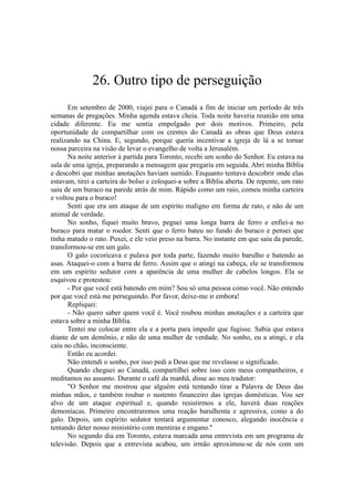 26. Outro tipo de perseguição
Em setembro de 2000, viajei para o Canadá a fim de iniciar um período de três
semanas de pregações. Minha agenda estava cheia. Toda noite haveria reunião em uma
cidade diferente. Eu me sentia empolgado por dois motivos. Primeiro, pela
oportunidade de compartilhar com os crentes do Canadá as obras que Deus estava
realizando na China. E, segundo, porque queria incentivar a igreja de lá a se tornar
nossa parceira na visão de levar o evangelho de volta a Jerusalém.
Na noite anterior à partida para Toronto, recebi um sonho do Senhor. Eu estava na
sala de uma igreja, preparando a mensagem que pregaria em seguida. Abri minha Bíblia
e descobri que minhas anotações haviam sumido. Enquanto tentava descobrir onde elas
estavam, tirei a carteira do bolso e coloquei-a sobre a Bíblia aberta. De repente, um rato
saiu de um buraco na parede atrás de mim. Rápido como um raio, comeu minha carteira
e voltou para o buraco!
Senti que era um ataque de um espírito maligno em forma de rato, e não de um
animal de verdade.
No sonho, fiquei muito bravo, peguei uma longa barra de ferro e enfiei-a no
buraco para matar o roedor. Senti que o ferro bateu no fundo do buraco e pensei que
tinha matado o rato. Puxei, e ele veio preso na barra. No instante em que saiu da parede,
transformou-se em um galo.
O galo cocoricava e pulava por toda parte, fazendo muito barulho e batendo as
asas. Ataquei-o com a barra de ferro. Assim que o atingi na cabeça, ele se transformou
em um espírito sedutor com a aparência de uma mulher de cabelos longos. Ela se
esquivou e protestou:
- Por que você está batendo em mim? Sou só uma pessoa como você. Não entendo
por que você está me perseguindo. Por favor, deixe-me ir embora!
Repliquei:
- Não quero saber quem você é. Você roubou minhas anotações e a carteira que
estava sobre a minha Bíblia.
Tentei me colocar entre ela e a porta para impedir que fugisse. Sabia que estava
diante de um demônio, e não de uma mulher de verdade. No sonho, eu a atingi, e ela
caiu no chão, inconsciente.
Então eu acordei.
Não entendi o sonho, por isso pedi a Deus que me revelasse o significado.
Quando cheguei ao Canadá, compartilhei sobre isso com meus companheiros, e
meditamos no assunto. Durante o café da manhã, disse ao meu tradutor:
"O Senhor me mostrou que alguém está tentando tirar a Palavra de Deus das
minhas mãos, e também roubar o sustento financeiro das igrejas domésticas. Vou ser
alvo de um ataque espiritual e, quando resistirmos a ele, haverá duas reações
demoníacas. Primeiro encontraremos uma reação barulhenta e agressiva, como a do
galo. Depois, um espírito sedutor tentará argumentar conosco, alegando inocência e
tentando deter nosso ministério com mentiras e engano."
No segundo dia em Toronto, estava marcada uma entrevista em um programa de
televisão. Depois que a entrevista acabou, um irmão aproximou-se de nós com um
 