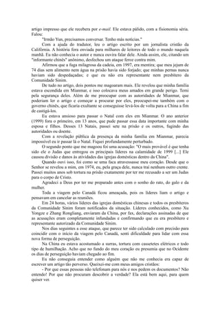 artigo impresso que ele recebera por e-mail. Ele estava pálido, com a fisionomia séria.
Falou:
"Irmão Yun, precisamos conversar. Tenho más notícias."
Com a ajuda do tradutor, leu o artigo escrito por um jornalista cristão da
Califórnia. A história fora enviada para milhares de leitores de todo o mundo naquela
manhã. Eu não conhecia o autor e nunca ouvira falar dele. Ainda assim, ele, citando um
"informante chinês" anônimo, desfechou um ataque feroz contra mim.
Afirmou que a fuga milagrosa da cadeia, em 1997, era mentira; que meu jejum de
74 dias sem alimento nem água na prisão havia sido forjado; que minhas pernas nunca
haviam sido despedaçadas; e que eu não era representante nem presbítero da
Comunidade Sinim.
De tudo no artigo, dois pontos me magoaram mais. Ele revelou que minha família
estava escondida em Mianmar, e isso colocava meus amados em grande perigo. Temi
pela segurança deles. Além de me preocupar com as autoridades de Mianmar, que
poderiam ler o artigo e começar a procurar por eles, preocupei-me também com o
governo chinês, que ficaria exultante se conseguisse levá-los de volta para a China a fim
de castigá-los.
Eu estava ansioso para passar o Natal com eles em Mianmar. O ano anterior
(1999) fora o primeiro, em 13 anos, que pude passar essa data importante com minha
esposa e filhos. Desses 13 Natais, passei sete na prisão e os outros, fugindo das
autoridades ou doente.
Com a revelação pública da presença da minha família em Mianmar, parecia
impossível eu ir passar lá o Natal. Fiquei profundamente perturbado.
O segundo ponto que me magoou foi uma acusação: "O mais provável é que tenha
sido ele o Judas que entregou os principais líderes na calamidade de 1999 [...] Ele
causou divisão e danos às atividades das igrejas domésticas dentro da China".
Quando ouvi isso, foi como se uma faca atravessasse meu coração. Desde que o
Senhor se revelou a mim, em 1974, eu, pela graça dele, nunca traí nenhum outro crente.
Passei muitos anos sob tortura na prisão exatamente por ter me recusado a ser um Judas
para o corpo de Cristo.
Agradeci a Deus por ter me preparado antes com o sonho do rato, do galo e da
mulher.
Toda a viagem pelo Canadá ficou ameaçada, pois os líderes liam o artigo e
pensavam em cancelar as reuniões.
Em 24 horas, vários líderes das igrejas domésticas chinesas e todos os presbíteros
da Comunidade Sinim foram notificados da situação. Líderes conhecidos, como Xu
Yongze e Zhang Rongliang, enviaram da China, por fax, declarações assinadas de que
as acusações eram completamente infundadas e confirmando que eu era presbítero e
representante autorizado da Comunidade Sinim.
Nos dias seguintes a esse ataque, que parece ter sido calculado com precisão para
coincidir com o início da viagem pelo Canadá, senti dificuldade para lidar com essa
nova forma de perseguição.
Na China eu estava acostumado a surras, tortura com cassetetes elétricos e todo
tipo de humilhação. Acho que no fundo do meu coração eu presumia que no Ocidente
os dias de perseguição haviam chegado ao fim.
Eu não conseguia entender como alguém que não me conhecia era capaz de
escrever um artigo tão perverso. Queixei-me com meus amigos cristãos:
- Por que essas pessoas não telefonam para nós e nos pedem os documentos? Não
entendo! Por que não procuram descobrir a verdade? Ela está bem aqui, para quem
quiser ver.
 