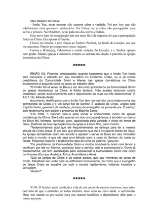Meu tradutor me falou:
- Irmão Yun, essas pessoas não querem saber a verdade. Foi por isso que não
telefonaram nem quiseram conhecê-lo. Na China, os cristãos são perseguidos com
surras e prisões. No Ocidente, pelas palavras dos outros cristãos.
Esse novo tipo de perseguição não era mais fácil de suportar do que a perseguição
física na China. Era apenas diferente.
Chorei em oração, e pedi forças ao Senhor. Perdoei, do fundo do coração, aos que
me atacaram. Depois prosseguimos nossa viagem.
Fomos a Winnipeg, Edmonton e outras cidades do Canadá, e o Senhor operou
com poder. Muitas igrejas e inúmeros crentes se uniram em oração e parceria às igrejas
domésticas da China.
*****
IRMÃO XU: Ficamos preocupados quando soubemos que o Irmão Yun havia
sido caluniado e atacado em seu ministério no Ocidente. Então, eu e os outros
presbíteros da Comunidade Sinim e líderes das igrejas domésticas na China
escrevemos a seguinte carta de apoio ao trabalho dele:
"O Irmão Yun é servo de Deus e um dos cinco presbíteros da Comunidade Sinim
de igrejas domésticas da China. A Bíblia declara: 'Não aceites denúncia contra
presbítero, senão exclusivamente sob o depoimento de duas ou três testemunhas' (1
Tm 5.19). Através deste
documento, testificamos que o Irmão Yun tem nos servido como testemunha dos
sofrimentos de Cristo e é um servo fiel do Senhor. É soldado de Cristo, ungido pelo
Espírito Santo, guerreiro da verdade, pioneiro do evangelho na presente era. O serviço
dele testemunha com poder a presença do Espírito Santo.
"Em 1996, o Senhor usou-o para iniciar a Comunidade Sinim de igrejas
domésticas da China. Ele é não apenas um dos cinco presbíteros, é também um servo
de Deus fiel, honesto, confiável, puro, apaixonado pela verdade e cheio do temor de
Deus. Desfruta de boa reputação fora da igreja e é bom filho, pai e marido.
"Testemunhamos aqui que ele frequentemente se esforça para ter a mesma
atitude de Cristo Jesus. É por isso que afirmamos que ele é inculpável diante de Deus.
As igrejas domésticas oram em acordo e apoiam o servo de Deus em seu ministério
por todo o mundo, e que ele seja uma bênção para a casa do Senhor, do Leste ao
Oeste. Podemos resumir o testemunho dele em uma só palavra: 'genuíno'.
"Os presbíteros da Comunidade Sinim e muitos co-obreiros oram com fervor e
testificam por ele no Senhor, apoiando todo o serviço dele e sustentando-o. Como já
proclamamos, ele tem autorização para representar a Comunidade Sinim nos cinco
continentes (Europa, América, África, Australásia e Ásia).
"Que as igrejas da China e de outros países, que são membros do corpo de
Cristo, trabalhem em união para se edificarem mutuamente, de modo que o evangelho
de Jesus Cristo se espalhe por todo o mundo rapidamente, voltando inclusive a
Jerusalém.
"Amém!"
*****
YUN: O Senhor pode conduzir a vida de um crente de muitas maneiras, mas estou
convicto de que o caminho de todos incluirá, mais cedo ou mais tarde, o sofrimento.
Deus nos manda as provações para nos manter humildes e dependentes dele para o
nosso sustento.
 