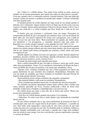 Em 1 Pedro 4.1, a Bíblia afirma: "Ora, tendo Cristo sofrido na carne, armai-vos
também vós do mesmo pensamento; pois aquele que sofreu na carne deixou o pecado".
Creio que, quando a dor e o sofrimento crescem, o pecado diminui. Claro que ainda não
alcancei o ponto de resolver o problema do pecado para sempre. Continuo reclamando
com Deus quando sofro.
O amadurecimento do cristão depende em larga escala de sua atitude quando se
defronta com o sofrimento. Alguns tentam evitá-lo ou fingir que ele não existe, mas isso
só piora a situação. Outros tentam permanecer inflexíveis até que chegue o alívio. Isso é
melhor, mas ainda não é a vitória completa que Deus deseja dar a cada um de seus
filhos.
O Senhor quer que aceitemos o sofrimento como um amigo. Precisamos da
compreensão profunda de que a perseguição por amarmos Jesus é um ato de bênção de
Deus sobre nós. Isso parece impossível de aceitar, mas conseguimos, com a ajuda de
Deus. Foi por isso que Jesus falou: "Bem-aventurados sois quando, por minha causa,
vos injuriarem, e vos perseguirem, e, mentindo, disserem todo mal contra vós.
Regozijai-vos e exultai, porque é grande o vosso galardão nos céus" (Mt 5.11,12).
Podemos crescer até chegar a uma situação de rirmos e nos regozijarmos quando
alguém nos calunia, porque sabemos que não somos deste mundo e que nossa segurança
está no céu. Quanto mais formos perseguidos por amarmos a Deus, maior será nossa
recompensa no céu.
Quando alguém nos difama, devemos nos regozijar e exultar. Quando alguém nos
amaldiçoa, devemos retribuir com uma bênção. Quando enfrentarmos uma experiência
dolorosa, devemos aceitá-la e, assim, seremos livres!
O mundo não pode atingir quem aprende essas lições.
Deus é minha testemunha de que, em todas as torturas e surras que recebi, nunca
odiei meus perseguidores. Nunca. Eu os considerava instrumentos da bênção de Deus e
vasos escolhidos por ele para me purificar e me tornar mais semelhante a Jesus.
Algumas vezes, visitantes ocidentais que vão à China perguntam aos líderes das
igrejas domésticas em que seminário eles estudaram. Respondemos, brincando, mas
com um fundo de seriedade, que fomos treinados no Seminário Devoção Pessoal do
Espírito Santo (prisão) durante vários anos.
Ocasionalmente nossos amigos ocidentais não entendem e perguntam:
- Que material didático vocês usam no seminário? Respondemos:
- Só as correntes que prendem nossos pés e os chicotes que marcam nossa pele.
No seminário das prisões aprendemos muitas lições valiosas sobre o Senhor que
nunca teríamos aprendido em livros. Ficamos conhecendo a Deus de forma mais
profunda. Conhecemos a bondade e a fidelidade dele e seu amor por nós.
Os cristãos presos por amor a Jesus não são os únicos que sofrem. Muitos que
ouvem meu testemunho comentam:
- Você deve ter sofrido demais quando estava preso. E eu respondo:
- Nada disso. Eu estava com Jesus e sentia alegria e paz tremendas na comunhão
íntima com ele.
Os que sofrem realmente são os que nunca desfrutaram da presença de Deus. O
caminho para estar com ele é seguir através de privações e sofrimentos - o caminho da
cruz. Nem todos serão espancados e presos pela fé, mas estou convicto de que cada
cristão tem uma cruz a carregar em sua vida. No Ocidente pode ser zombaria, calúnia ou
rejeição. Quando confrontados com a provação, o segredo não é fugir nem combater,
mas sim aceitá-la como amiga. Com isso, sem dúvida, a pessoa experimenta a presença
e o socorro do Senhor.
 