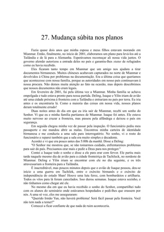 27. Mudança súbita nos planos
Fazia quase dois anos que minha esposa e meus filhos estavam morando em
Mianmar. Então, finalmente, no início de 2001, elaboramos um plano para levá-los até a
Tailândia e de lá para a Alemanha. Esperávamos recomeçar ali nossa vida juntos. O
governo alemão autorizou a entrada deles no país e garantiu-lhes status de refugiados
como eu havia recebido.
Eles ficaram tanto tempo em Mianmar que um amigo nos ajudara a tirar
documentos birmaneses. Muitos chineses acabavam capturados no norte de Mianmar e
devolvidos à China por problemas na documentação. Era a última coisa que queríamos
que acontecesse com nossa família, porque as autoridades em nosso país continuavam à
nossa procura. Não demos muita atenção ao fato na ocasião, mas depois descobrimos
que nossos documentos não eram legais.
Em fevereiro de 2001, fui pela última vez a Mianmar. Minha família se achava
empolgada e tudo estava pronto para nossa partida. Deling, Isaque e Yilin iriam de avião
até uma cidade próxima à fronteira com a Tailândia e entrariam no país por terra. Eu iria
antes e os encontraria lá. Como a maioria das coisas em nossa vida, nossos planos
deram totalmente errado!
Duas noites antes do dia em que eu iria sair de Mianmar, recebi um sonho do
Senhor. Vi que eu e minha família partíamos de Mianmar. Isaque foi antes. Ele estava
muito nervoso ao cruzar a fronteira, mas passou pela alfândega e deixou o país em
segurança.
Em seguida chegou minha vez de passar pela inspeção. O funcionário pediu meu
passaporte e me mandou abrir as malas. Encontrou minha carteira de identidade
birmanesa e me conduziu a uma sala para interrogatório. No sonho, vi o rosto do
funcionário e reparei também que a sala era muito simples e decadente.
Acordei e vi que era pouco antes das 5:00h da manhã. Disse a Deling:
"O Senhor me mostrou que, se não tomarmos cuidado, enfrentaremos problemas
para sair do país. Precisamos orar mais e pedir a Deus para nos proteger."
Contei a Isaque todo o sonho e disse a ele para orar com fervor. Ele partiu mais
tarde naquele mesmo dia de avião para a cidade fronteiriça de Tachileck, no nordeste de
Mianmar. Deling e Yilin iriam se encontrar com ele no dia seguinte, e os três
atravessariam a fronteira para a Tailândia.
É inacreditável, mas poucos minutos depois que o avião de Isaque pousou, deu-se
início a uma guerra em Tachilek, entre o exército birmanês e o exército de
independência do estado Shan! Houve uma luta feroz, com bombardeios e artilharia.
Todos os vôos para lá foram cancelados. Isso durou semanas. Isaque estava sozinho, e
não tínhamos como chegar até ele.
No mesmo dia em que eu havia recebido o sonho do Senhor, compartilhei tudo
com os alunos do seminário onde estávamos hospedados e pedi-lhes que orassem por
nós. A uma só voz, eles me asseguraram:
"Querido Irmão Yun, não haverá problema! Será fácil passar pela fronteira. Você
não tem nada a temer!"
Comecei a ficar confiante de que nada de ruim aconteceria.
 