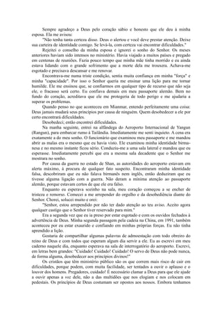 Sempre agradeço a Deus pelo coração sábio e honesto que ele deu à minha
esposa. Ela me avisou:
"Não tenha tanta certeza disso. Deus o alertou e você deve prestar atenção. Deixe
sua carteira de identidade comigo. Se levá-la, com certeza vai encontrar dificuldades."
Rejeitei o conselho da minha esposa e ignorei o sonho do Senhor. Os meses
anteriores haviam sido intensos no ministério. Havia viajado a muitos países e pregado
em centenas de reuniões. Fazia pouco tempo que minha mãe tinha morrido e eu ainda
estava lidando com o grande sofrimento que a morte dela me trouxera. Achava-me
esgotado e precisava descansar e me renovar.
Encontrava-me numa triste condição, sentia muita confiança em minha "força" e
minha "capacidade". Por isso o Senhor queria me ensinar uma lição para me tornar
humilde. Ele me ensinou que, se confiarmos em qualquer tipo de recurso que não seja
ele, o fracasso será certo. Eu confiava demais em meu passaporte alemão. Bem no
fundo do coração, acreditava que ele me protegeria de todo perigo e me ajudaria a
superar os problemas.
Quando penso no que aconteceu em Mianmar, entendo perfeitamente uma coisa:
Deus jamais mudará seus princípios por causa de ninguém. Quem desobedecer a ele por
certo encontrará dificuldades.
Desobedeci; então encontrei dificuldades.
Na manha seguinte, entrei na alfândega do Aeroporto Internacional de Yangun
(Rangun), para embarcar rumo à Tailândia. Imediatamente me senti inquieto. A cena era
exatamente a do meu sonho. O funcionário que examinou meu passaporte e me mandou
abrir as malas era o mesmo que eu havia visto. Ele examinou minha identidade birma-
nesa e no mesmo instante ficou sério. Conduziu-me a uma sala lateral e mandou que eu
esperasse. Imediatamente percebi que era a mesma sala decadente que o Senhor me
mostrara no sonho.
Por causa da guerra no estado de Shan, as autoridades do aeroporto estavam em
alerta máximo, à procura de qualquer fato suspeito. Encontraram minha identidade
falsa, descobriram que eu não falava birmanês nem inglês, então deduziram que eu
tivesse alguma ligação com a guerra. Não deram a mínima atenção ao passaporte
alemão, porque estavam certos de que ele era falso.
Enquanto eu esperava sozinho na sala, meu coração começou a se encher de
tristeza e remorso. Comecei a me arrepender do orgulho e da desobediência diante do
Senhor. Chorei, solucei muito e orei:
"Senhor, estou arrependido por não ter dado atenção ao teu aviso. Aceito agora
qualquer castigo que o Senhor tiver reservado para mim."
Era a segunda vez que eu ia preso por estar esgotado e com os ouvidos fechados à
advertência de Deus. Minha segunda passagem pela cadeia na China, em 1991, também
aconteceu por eu estar exaurido e confiando em minhas próprias forças. Eu não tinha
aprendido a lição.
Gostaria de compartilhar algumas palavras de admoestação com todo obreiro do
reino de Deus e com todos que esperam algum dia servir a ele. Eu as escrevi em meu
caderno naquele dia, enquanto esperava na sala de interrogatório do aeroporto. Escrevi,
em letras bem grandes: "Cuidado! Cuidado! Cuidado! O servo de Deus não pode nunca,
de forma alguma, desobedecer aos princípios divinos!"
Os cristãos que têm ministério público são os que correm mais risco de cair em
dificuldades, porque podem, com muita facilidade, ser tentados a ouvir o aplauso e o
louvor dos homens. Pregadores, cuidado! É necessário clamar a Deus para que ele ajude
a ouvir apenas a voz dele, não a das multidões que nos elogiam e nos colocam em
pedestais. Os princípios de Deus costumam ser opostos aos nossos. Embora tenhamos
 