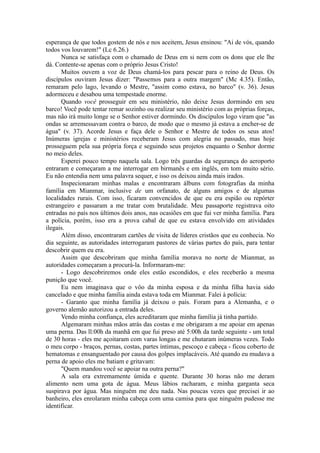 esperança de que todos gostem de nós e nos aceitem, Jesus ensinou: "Ai de vós, quando
todos vos louvarem!" (Lc 6.26.)
Nunca se satisfaça com o chamado de Deus em si nem com os dons que ele lhe
dá. Contente-se apenas com o próprio Jesus Cristo!
Muitos ouvem a voz de Deus chamá-los para pescar para o reino de Deus. Os
discípulos ouviram Jesus dizer: "Passemos para a outra margem" (Mc 4.35). Então,
remaram pelo lago, levando o Mestre, "assim como estava, no barco" (v. 36). Jesus
adormeceu e desabou uma tempestade enorme.
Quando você prosseguir em seu ministério, não deixe Jesus dormindo em seu
barco! Você pode tentar remar sozinho ou realizar seu ministério com as próprias forças,
mas não irá muito longe se o Senhor estiver dormindo. Os discípulos logo viram que "as
ondas se arremessavam contra o barco, de modo que o mesmo já estava a encher-se de
água" (v. 37). Acorde Jesus e faça dele o Senhor e Mestre de todos os seus atos!
Inúmeras igrejas e ministérios receberam Jesus com alegria no passado, mas hoje
prosseguem pela sua própria força e seguindo seus projetos enquanto o Senhor dorme
no meio deles.
Esperei pouco tempo naquela sala. Logo três guardas da segurança do aeroporto
entraram e começaram a me interrogar em birmanês e em inglês, em tom muito sério.
Eu não entendia nem uma palavra sequer, e isso os deixou ainda mais irados.
Inspecionaram minhas malas e encontraram álbuns com fotografias da minha
família em Mianmar, inclusive de um orfanato, de alguns amigos e de algumas
localidades rurais. Com isso, ficaram convencidos de que eu era espião ou repórter
estrangeiro e passaram a me tratar com brutalidade. Meu passaporte registrava oito
entradas no país nos últimos dois anos, nas ocasiões em que fui ver minha família. Para
a polícia, porém, isso era a prova cabal de que eu estava envolvido em atividades
ilegais.
Além disso, encontraram cartões de visita de líderes cristãos que eu conhecia. No
dia seguinte, as autoridades interrogaram pastores de várias partes do país, para tentar
descobrir quem eu era.
Assim que descobriram que minha família morava no norte de Mianmar, as
autoridades começaram a procurá-la. Informaram-me:
- Logo descobriremos onde eles estão escondidos, e eles receberão a mesma
punição que você.
Eu nem imaginava que o vôo da minha esposa e da minha filha havia sido
cancelado e que minha família ainda estava toda em Mianmar. Falei à polícia:
- Garanto que minha família já deixou o país. Foram para a Alemanha, e o
governo alemão autorizou a entrada deles.
Vendo minha confiança, eles acreditaram que minha família já tinha partido.
Algemaram minhas mãos atrás das costas e me obrigaram a me apoiar em apenas
uma perna. Das ll:00h da manhã em que fui preso até 5:00h da tarde seguinte - um total
de 30 horas - eles me açoitaram com varas longas e me chutaram inúmeras vezes. Todo
o meu corpo - braços, pernas, costas, partes íntimas, pescoço e cabeça - ficou coberto de
hematomas e ensanguentado por causa dos golpes implacáveis. Até quando eu mudava a
perna de apoio eles me batiam e gritavam:
"Quem mandou você se apoiar na outra perna?"
A sala era extremamente úmida e quente. Durante 30 horas não me deram
alimento nem uma gota de água. Meus lábios racharam, e minha garganta seca
suspirava por água. Mas ninguém me deu nada. Nas poucas vezes que precisei ir ao
banheiro, eles enrolaram minha cabeça com uma camisa para que ninguém pudesse me
identificar.
 