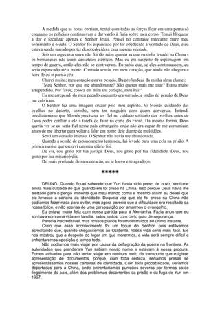 A medida que as horas corriam, tentei com todas as forças ficar em uma perna só
enquanto os policiais continuavam a dar vazão à fúria sobre meu corpo. Tentei bloquear
a dor e focalizar apenas o Senhor Jesus. Pensei no contraste marcante entre meu
sofrimento e o dele. O Senhor foi espancado por ter obedecido à vontade de Deus, e eu
estava sendo surrado por ter desobedecido a essa mesma vontade.
Sob um aspecto a surra não foi tão ruim quanto as que eu tinha levado na China -
os birmaneses não usam cassetetes elétricos. Mas eu era suspeito de espionagem em
tempo de guerra, então eles não se contiveram. Eu sabia que, se eles continuassem, eu
seria espancado até a morte. Contudo sentia, em meu coração, que ainda não chegara a
hora de eu ir para o céu.
Chorei muito; meu coração estava pesado. Da profundeza da minha alma clamei:
"Meu Senhor, por que me abandonaste? Não queres mais me usar? Estou muito
arrependido. Por favor, coloca em mim teu coração, meu Pai!"
Eu me arrependi do meu pecado enquanto era surrado, e ondas do perdão de Deus
me cobriram.
O Senhor fez uma imagem cruzar pelo meu espírito. Vi Moisés cuidando das
ovelhas no deserto, sozinho, sem ter ninguém com quem conversar. Entendi
imediatamente que Moisés precisava ser fiel no cuidado solitário das ovelhas antes de
Deus poder confiar a ele a tarefa de falar na corte do Faraó. Da mesma forma, Deus
queria ver se eu seria fiel nesse país estrangeiro onde não era capaz de me comunicar,
antes de me libertar para voltar a falar em nome dele diante de multidões.
Senti um consolo imenso. O Senhor não havia me abandonado.
Quando a sessão de espancamento terminou, fui levado para uma cela na prisão. A
primeira coisa que escrevi em meu diário foi:
De vis, sou grato por tua justiça. Deus, sou grato por tua fidelidade. Deus, sou
grato por tua misericórdia.
Do mais profundo de meu coração, eu te louvo e te agradeço.
*****
DELING: Quando fiquei sabendo que Yun havia sido preso de novo, senti-me
ainda mais culpada do que quando ele foi preso na China. Isso porque Deus havia me
alertado para o perigo iminente que meu marido corria e mesmo assim eu deixei que
ele levasse a carteira de identidade. Daquela vez que ele foi preso na China não
podíamos fazer nada para evitar, mas agora parecia que a dificuldade era resultado da
nossa tolice, e não apenas de uma perseguição por amarmos o evangelho.
Eu estava muito feliz com nossa partida para a Alemanha. Fazia anos que eu
sonhava com uma vida em família, todos juntos, com certo grau de segurança.
Parecia inacreditável, mas nossos planos foram destruídos no último instante.
Creio que esse acontecimento foi um toque do Senhor, pois estávamos
acreditando que, quando chegássemos ao Ocidente, nossa vida seria mais fácil. Ele
nos mostrou que a despeito do lugar em que morarmos, a vida será sempre difícil e
enfrentaremos oposição o tempo todo.
Não podíamos mais viajar por causa da deflagração da guerra na fronteira. As
autoridades que prenderam Yun sabiam nosso nome e estavam à nossa procura.
Fomos avisadas para não tentar viajar em nenhum meio de transporte que exigisse
apresentação de documentos, porque, com toda certeza, seríamos presas se
apresentássemos nossas carteiras de identidade. Com toda probabilidade, seríamos
deportadas para a China, onde enfrentaríamos punições severas por termos saído
ilegalmente do país, além dos problemas decorrentes da prisão e da fuga de Yun em
1997.
 