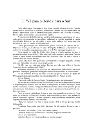 3. "Vá para o Oeste e para o Sul"
Eu lia a Palavra de Deus todos os dias, desde a manhã até tarde da noite. Quando
era necessário ir trabalhar na plantação, embrulhava a Bíblia, colocava-a por dentro da
roupa e aproveitava todas as oportunidades para assentar e ler. Na hora de dormir,
levava-a para minha cama e a colocava sobre o peito.
A princípio, foi difícil ler, porque eu só havia frequentado a escola por três anos.
Além disso, meu exemplar era em chinês tradicional, e eu tinha aprendido a escrita
simplificada. Encontrei um dicionário e, com muito esforço, fui procurando um
caractere de cada vez e assim avancei na leitura.
Depois que consegui ler a Bíblia inteira, passei a decorar um capítulo por dia.
Depois de 28 dias, eu já sabia de cor todo o Evangelho de Mateus. Li rapidamente os
outros três Evangelhos antes de passar para o livro de Atos e começar a decorá-lo.
Certa manhã, por volta das 9:00h, estava lendo o primeiro capítulo de Atos e
comecei a meditar no versículo 8: "Mas recebereis poder, ao descer sobre vós o Espírito
Santo, e sereis minhas testemunhas tanto em Jerusalém como em toda a Judéia e
Samaria e até aos confins da terra".
Eu não sabia muito bem quem era o Espírito Santo. Corri para perguntar à minha
mãe, mas ela também não sabia. Disse simplesmente:
"Já falei para você tudo que lembro. Por que você não pede a Deus o Espírito
Santo do jeito que você orou pela Bíblia?"
Minha mãe não sabia ler, de modo que seu conhecimento da Bíblia não era muito
profundo. Conseguia apenas recitar uns poucos versículos que ouvira de outros crentes.
Foi um momento decisivo em minha vida. Eu desejava a presença e o poder de
Deus, e agora estava entendendo a importância de conhecer a Palavra escrita.
Orei ao Senhor:
"Preciso do poder do Espírito Santo. Estou disposto a ser sua testemunha."
Após a oração, o Espírito me encheu de alegria. Uma revelação profunda do amor
e da presença dele inundou meu ser. Antes eu não gostava de cantar, mas depois disso
muitas canções de adoração começaram a brotar dos meus lábios. Eram palavras que eu
nem conhecia. Mais tarde eu as escrevi. E até hoje as igrejas domésticas da China can-
tam esses hinos.
Passei a esperar a direção do Senhor, e uma coisa maravilhosa aconteceu. Certa
noite, por volta das 10:00h - antes de meus pais irem se deitar - acabei meu período de
oração e decorei o capítulo 12 de Atos. Quando já estava deitado em minha cama, senti
alguém cutucar meu ombro e ouvi uma voz:
- Yun, vou mandar você para o Oeste e para o Sul, a fim de que seja minha
testemunha.
Pensei que fosse minha mãe. Pulei da cama, fui até o quarto dos meus pais e
perguntei:
- A senhora me chamou? Quem cutucou meu ombro?
- Nenhum de nós dois chamou você. Vá dormir, respondeu minha mãe.
Orei de novo e me deitei.
Meia hora depois, ouvi uma voz clara que insistia comigo:
 