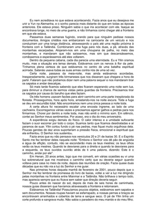 Eu nem acreditava no que estava acontecendo. Fazia anos que eu desejava me
unir a Yun na Alemanha, e o sonho parecia mais distante do que em todas as épocas
anteriores. Ele estava preso. Ninguém sabia o que iria acontecer com ele. Isaque se
encontrava longe, no meio de uma guerra, e não tínhamos como chegar até a fronteira
em que ele estava.
Passamos duas semanas fugindo, orando para que ninguém pedisse nossos
documentos. Amigos cristãos nos embarcaram na carroceria de um veículo e nos
conduziram por uma longa distância, atravessando o país até uma região próxima à
fronteira com a Tailândia. Combinaram uma fuga para nós duas, a pé, através das
montanhas escarpadas. Alojaram-nos em uma choupana de palha, no meio das
montanhas, e mandaram que não saíssemos, mas sim que descansássemos,
comêssemos e esperássemos até eles voltarem.
Dentro da pequena cabana, cada dia parecia uma eternidade. Eu e Yilin oramos
muito, mas a situação era tensa demais. Estávamos com os nervos à flor da pele.
Tínhamos plena certeza de que estávamos no centro de uma batalha espiritual
acirrada. Satanás usava todas as suas armas contra nós de uma só vez.
Certa noite, passava da meia-noite, mas ainda estávamos acordadas.
Inesperadamente, surgiram três birmaneses que nos disseram que chegara a hora de
partir. Falaram que não podíamos dizer nem uma palavra sequer e nos mandaram tirar
os sapatos e andar descalças.
Só mais tarde ficamos sabendo que eles ficaram esperando uma noite sem lua,
para diminuir a chance de sermos vistas pelos guardas da fronteira. Precisamos tirar
os sapatos por causa do barulho que eles faziam.
Os três homens usavam facões para abrir caminho em uma parte inexplorada da
floresta. Prosseguimos, hora após hora, arrastando-nos na noite escura. Toda a fuga
se deu em escuridão total. Não encontramos nem uma única pessoa a noite toda.
A certa altura foi necessário escalar uma encosta íngreme, ao lado de uma
cachoeira. Escorregamos várias vezes e precisamos agarrar galhos e pedras para nos
firmarmos. Chorei por dentro a noite toda, mas não emiti o mínimo som. Em silêncio,
contei ao Senhor meus sentimentos. Por acaso, era o dia do meu aniversário.
A experiência exigiu demais do físico. O calor intenso e a umidade sufocante
faziam o suor escorrer por todo o corpo. Suamos tanto que ficamos desidratadas e aí
paramos de suar. Yilin cortou fundo o pé nas pedras, mas fiquei muito orgulhosa dela.
Poucas garotas de dez anos suportariam a pressão física, emocional e espiritual que
ela enfrentou. O Senhor nos sustentou.
Fazia anos que eu não pensava nos versículos 20 e 21 de Isaías 30. E o Espírito
Santo me fez lembrar deles naquela noite: "Embora o Senhor vos dê pão de angústia
e água de aflição, contudo, não se esconderão mais os teus mestres; os teus olhos
verão os teus mestres. Quando te desviares para a direita e quando te desviares para
a esquerda, os teus ouvidos ouvirão atrás de ti uma palavra, dizendo: Este é o
caminho, andai por ele".
Em Henan, 20 anos antes, logo que me converti, em várias ocasiões eu vi uma
luz sobrenatural que me mostrava o caminho certo que eu deveria seguir quando
voltava para casa no meio da noite, depois das reuniões de oração. Fazia quase duas
décadas que eu não via a luz do Senhor a me guiar.
Nas primeiras horas daquela manhã de fevereiro de 2001, pouco depois que o
Senhor me fez lembrar da promessa do livro de Isaías, voltei a ver a luz me dirigindo
pelas montanhas na fronteira entre Mianmar e a Tailândia. Não brilhava o tempo todo,
mas aparecia sempre que eu ficava sem saber que direção deveria seguir.
Pouco antes do nascer do sol, depois de mais de seis horas de caminhada,
nossos guias disseram que havíamos atravessado a fronteira e retornaram.
Estávamos na Tailândia! Possuíamos poucos objetos, estávamos sem sapatos e
sem documentos. Nossas roupas haviam se esfarrapado, e nossas pernas e braços se
encontravam arranhados e cobertos de lama e sangue seco. O pé de Yilin tinha um
corte profundo e sangrava muito. Não sabia o paradeiro do meu marido e do meu filho.
 