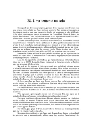28. Uma semente no solo
No segundo dia depois que fui preso, pararam de me espancar e me levaram para
uma cela no posto policial que ficava perto do aeroporto. Para grande surpresa deles, a
investigação mostrou que meu passaporte alemão era verdadeiro, e não falsificado.
Além disso, encontraram comigo documentos da Comunidade Sinim de líderes de
igrejas domésticas da China, que declaravam que eu era representante autorizado deles.
Começaram a acreditar que eu era mesmo pastor e não um espião!
As cartas de Sinim ajudaram a esclarecer minha identidade, mas também levaram
as autoridades de Mianmar a avisar à embaixada da China que haviam detido um líder
cristão de lá. A essa altura, muitos cristãos em todo o mundo já haviam sido avisados de
que eu fora preso, e milhares de orações subiram ao Senhor, pedindo que ele não permi-
tisse que eu acabasse nas mãos do governo chinês. Muitos temiam que a China
descobrisse que eu havia fugido da prisão em 1997, me repatriasse e me executasse.
Poucos dias depois, o diretor do posto policial me avisou que um representante da
embaixada alemã estava lá para me visitar. O funcionário me perguntou como eu estava
e me entregou roupas e alimentos.
Logo no dia seguinte fui informado de que representantes da embaixada chinesa
iriam me ver às 10:00h da manhã. Fiquei preocupado e clamei em oração ao Senhor,
para que a vontade dele fosse feita.
Na tarde do dia anterior à visita programada pela embaixada chinesa, alguns
cristãos birmaneses me visitaram. Contei-lhes o que sabia. Meus amigos perceberam a
gravidade da situação e se dirigiram imediatamente à embaixada alemã para notificá-los
da visita. Os alemães conheciam todo o meu passado na China e estavam plenamente
conscientes do perigo que eu correria se caísse nas mãos dos chineses. Decidiram
chegar à minha cela antes da delegação da China e notificar à embaixada que eu era
cidadão alemão e que estavam tratando do meu caso.
O diretor percebeu que havia uma disputa entre as duas embaixadas quanto ao
acesso a mim, por isso, chamou os chineses e disse que não era uma boa hora para
visitas. Pediu que remarcassem a entrevista.
Fui conversar com o diretor e deixei bem claro que não queria me encontrar com
nenhum funcionário da embaixada da China. Ele entrou em contato com a embaixada e
informou:
"Yun agradece a preocupação sincera com o bem-estar dele, mas agora ele é
cidadão alemão e prefere que a embaixada da Alemanha conduza o caso."
Entretanto os chineses não desistiram. Ficaram sabendo quem eu era e insistiam
em se envolver no assunto. Tentaram reunir provas contra mim para convencer as
autoridades birmanesas a me entregarem a eles. Os birmaneses ficaram em uma situação
difícil. Por um lado, queriam agradar aos alemães, mas também se sentiam pressionados
pelo vizinho gigante do Norte.
No entanto, pela graça de Deus, as autoridades chinesas não tiveram permissão
para me ver, e nunca recebi visita delas.
Normalmente os prisioneiros não ficam mais do que alguns dias no posto policial
do aeroporto, mas as autoridades não sabiam o que fazer comigo. Passei um mês lá.
 