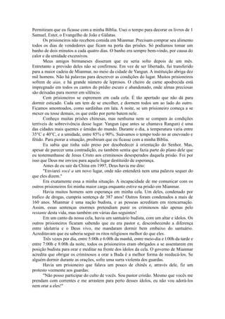 Permitiram que eu ficasse com a minha Bíblia. Usei o tempo para decorar os livros de 1
Samuel, Ester, o Evangelho de João e Gálatas.
Os prisioneiros não recebem comida em Mianmar. Precisam comprar seu alimento
todos os dias de vendedores que ficam na porta das prisões. Só podíamos tomar um
banho de dois minutos a cada quatro dias. O banho era sempre bem-vindo, por causa do
calor e da umidade excessivos.
Meus amigos birmaneses disseram que eu seria solto depois de um mês.
Entretanto a previsão deles não se confirmou. Em vez de ser libertado, fui transferido
para a maior cadeia de Mianmar, no meio da cidade de Yangun. A instituição abriga dez
mil homens. Não há palavras para descrever as condições do lugar. Muitos prisioneiros
sofrem de aias, e há grande número de leprosos. O cheiro de carne apodrecida está
impregnado em todos os cantos do prédio escuro e abandonado, onde almas preciosas
são deixadas para morrer em silêncio.
Cem prisioneiros se espremem em cada cela. É tão apertado que não dá para
dormir esticado. Cada um tem de se encolher, e dormem todos um ao lado do outro.
Ficamos amontoados, como sardinhas em lata. A noite, se um prisioneiro começa a se
mexer ou tosse demais, os que estão por perto batem nele.
Conheço muitas prisões chinesas, mas nenhuma nem se compara às condições
terríveis de sobrevivência desse lugar. Yangun (que antes se chamava Rangun) é uma
das cidades mais quentes e úmidas do mundo. Durante o dia, a temperatura varia entre
35°C e 40°C, e a umidade, entre 85% e 90%. Suávamos o tempo todo no ar enevoado e
fétido. Para piorar a situação, proibiram que eu ficasse com a minha Bíblia.
Eu sabia que tinha sido preso por desobedecer à orientação do Senhor. Mas,
apesar de parecer uma contradição, eu também sentia que fazia parte do plano dele que
eu testemunhasse de Jesus Cristo aos criminosos desesperados daquela prisão. Foi por
isso que Deus me enviou para aquele lugar destituído de esperança.
Antes de eu sair da China em 1997, Deus havia me dito:
"Enviarei você a um novo lugar, onde não entenderá nem uma palavra sequer do
que eles dizem."
Era exatamente essa a minha situação. A incapacidade de me comunicar com os
outros prisioneiros foi minha maior carga enquanto estive na prisão em Mianmar.
Havia muitos homens sem esperança em minha cela. Um deles, condenado por
trafico de drogas, cumpria sentença de 387 anos! Outros foram condenados a mais de
160 anos. Mianmar é uma nação budista, e as pessoas acreditam em reencarnação.
Assim, essas sentenças enormes pretendiam punir os criminosos não apenas pelo
restante desta vida, mas também em várias das seguintes!
Em um canto da nossa cela, havia um santuário budista, com um altar e ídolos. Os
outros prisioneiros ficaram sabendo que eu era pastor e, desconhecendo a diferença
entre idolatria e o Deus vivo, me mandaram dormir bem embaixo do santuário.
Acreditavam que eu saberia seguir os ritos religiosos melhor do que eles.
Três vezes por dia, entre 5:00h e 6:00h da manhã, entre meio-dia e l:00h da tarde e
entre 7:00h e 8:00h da noite, todos os prisioneiros eram obrigados a se assentarem em
posição budista para orar e meditar na frente dos ídolos da cela. O governo de Mianmar
acredita que obrigar os criminosos a orar a Buda é a melhor forma de reeducá-los. Se
alguém dormir durante as orações, sofre uma surra violenta dos guardas.
Havia um prisioneiro que falava um pouco de chinês e, através dele, fiz um
protesto veemente aos guardas:
"Não posso participar do culto de vocês. Sou pastor cristão. Mesmo que vocês me
prendam com correntes e me arrastem para perto desses ídolos, eu não vou adorá-los
nem orar a eles!"
 