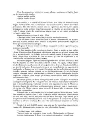 Certo dia, enquanto os prisioneiros oravam a Buda e meditavam, o Espírito Santo
me deu uma melodia simples:
Aleluia,, aleluia, aleluia
Aleluia, aleluia, aleluuia
Fui cantando, e o Senhor deixou meu coração livre como um pássaro! Grande
alegria inundou minha alma. Eu senti que Deus estava tocando o coração dos outros
prisioneiros. Eles não tinham a menor idéia do significado da palavra, mas alguns
começaram a cantar comigo. Estes logo passaram a estampar um enorme sorriso no
rosto. A música simples foi estabelecendo alegria e paz em um recinto apinhado de
pecadores endurecidos.
O supervisor se aproximou de mim e falou:
- Não é permitido cantar nesta prisão. Pare com isso imediatamente!
- Sou um pastor cristão. Jesus ama ouvir as pessoas cantarem sobre ele. Por isso
peço que o senhor entenda minha situação e me permita praticar minha religião da
forma que Deus determinou, repliquei.
Pela graça de Deus o homem considerou meu pedido razoável e permitiu que eu
continuasse cantando.
Nos dias seguintes, todos os outros prisioneiros foram se unindo ao meu cântico
Aleluia. O rosto sombrio deles passou a demonstrar alegria e, por algumas horas a cada
dia, o sofrimento deles era aliviado. A atmosfera na cela mudou da água para o vinho.
Meus colegas viam a presença de Jesus em mim e por isso me respeitavam e me
consideravam um homem que conhece a Deus.
Havia uma pequena capela no complexo penitenciário. Eu tinha autorização para
ficar lá enquanto os outros prisioneiros oravam a Buda. Na capela, conheci alguns
cristãos birmaneses que haviam sido presos por motivos diversos. Fiquei espantado ao
ver que vários homens da minha cela, inclusive um monge budista, me seguiam até a
capela todos os dias para me ouvir cantar. Eles sabiam que havia algo diferente em meu
coração e estavam curiosos. Quando eu me ajoelhava para orar, eles se ajoelhavam
também, esperando receber uma bênção do meu Deus! A barreira da língua me impediu
de pregar o evangelho a eles, mas sei que o Senhor encontrará uma forma de satisfazer a
fome espiritual deles.
De vez em quando, os presos estrangeiros eram levados à delegacia do centro da
cidade para interrogatório. Na volta, parávamos em uma loja para comprar suprimentos
para os presos birmaneses. Certa vez, comprei, com meu dinheiro, mais de 40 escovas
de dente, dezenas de sabonetes e grandes pacotes de alimentos para os meus compa-
nheiros de cela. Alguns estavam quase morrendo de desnutrição, e essa era a única
comida que conseguiriam.
Enquanto isso, as informações sobre o meu caso estavam desencontradas. Eu não
fora acusado de nenhum crime. Várias vezes meus amigos birmaneses afirmavam que
eu seria solto logo, mas os dias passavam sem haver mudança. Logo entendi que a
solução estava unicamente nas mãos de Deus. Sabia que sairia da cadeia assim que meu
ministério lá estivesse concluído. Não seria solto nem um minuto antes nem um minuto
depois.
No dia 9 de abril de 2001, escrevi uma carta que foi transmitida para crentes do
mundo todo. Sabia que muitos oravam por mim todos os dias. Escrevi:
"Queridos irmãos e irmãs em Cristo,
"Agradeço muito sua preocupação e suas orações. Minha situação em Mianmar
depende exclusivamente de Deus, e me submeti por completo à vontade dele.
 