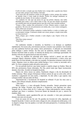 Confio de todo o coração que meu Senhor tem o tempo dele e guarda meu futuro
em suas mãos, porque é meu Senhor e Salvador.
"Aqui neste país não podemos confiar em advogados e juízes, porque eles mudam
de opinião como o vento muda de direção. Prefiro me entregar totalmente ao
cuidado do meu Senhor. Só ele conhece o amanhã.
"As condições de vida aqui são piores do que nas prisões chinesas, mas tenho
liberdade para cantar e orar a Deus todos os dias. Sei que meu Senhor encontrará
um caminho para mim até quando parecer que não existe mais caminho nenhum.
"Graças a Deus, conduzi dois prisioneiros a Cristo. Oramos juntos a oração dos
pecadores. Há cerca de cem prisioneiros em minha cela, e sou o único estrangeiro.
Todos sabem que sou pastor.
"Por favor, transmitam minhas saudações à minha família e a todos os irmãos que
se preocupam comigo. Continuem orando sem cessar, porque a oração torna todas
as coisas possíveis!
"Bem, amigos, que o Senhor conceda a vocês alegria e paz. Espero vê-los em
breve!
"Que Deus esteja conosco!
"Irmão Yun."
Em ambientes úmidos e imundos, as bactérias e as doenças se espalham
rapidamente. Em nossa cela, cem homens usavam o mesmo vaso sanitário. Isso resultou
em uma epidemia horrível que matou vários prisioneiros. A infecção era transmitida
pelas nádegas e partes íntimas. Na fase pior da epidemia, durante semanas, vários
homens morriam todas as noites. O sintoma da doença era o estômago queimando. Os
doentes rolavam em agonia horrível antes de morrer.
Dessa vez também fui infectado pela doença terrível e passei um mês sem
conseguir digerir alimentos sólidos. Como os outros prisioneiros, a única coisa que
podia fazer era ficar deitado o dia todo me coçando. Os parasitas tomaram conta do meu
corpo. Algumas vezes eu olhava para minha barriga e via o verme se movendo sob a
pele. Às vezes a pequena cauda saía pelos meus poros.
Foi um período horrível, mas tentei manter o espírito alegre no Senhor. Mais de
80% dos prisioneiros foram infectados. Por fim, piorei tanto que fiquei inconsciente
durante cinco dias. Acordei no hospital da prisão.
Depois de vários meses na cadeia, finalmente chegou o dia da decretação da
minha sentença. Meus amigos birmaneses tinham certeza de que eu seria solto, talvez
mediante o pagamento de uma multa, e deportado. Eu não sabia o que esperar, mas
coloquei minha vida nas mãos de Deus.
Algemaram-me e levaram-me do hospital ao tribunal. O juiz leu meu caso e,
depois, sem esboçar emoção, declarou simplesmente:
- Sete anos.
Meus amigos e o meu advogado ficaram arrasados. Jamais pensariam numa
sentença tão longa. Ficaram sem palavras e fitaram-me com lágrimas nos olhos.
Naquele dia eu estava cheio de fé, e sabia que o Deus todo-poderoso estava comigo,
qualquer que fosse o veredicto. Curvei-me diante da bancada do juiz e, através do
tradutor, falei:
- Meritíssimo, quero agradecer-lhe por me conceder o visto para permanecer
durante sete anos em seu país.
Com um aceno ele me fez sair. Os guardas me levaram de volta, algemado, ao
hospital da prisão. Contei a um dos meus colegas de cela a duração da minha pena, e ele
se alegrou comigo. Isso me ajudou a ver tudo sob outra perspectiva. A sentença dele era
de 150 anos.
 
