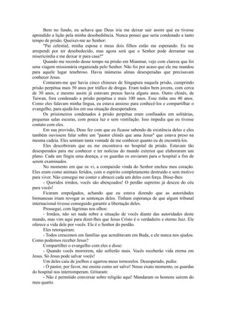 Bem no fundo, eu achava que Deus iria me deixar sair assim què eu tivesse
aprendido a lição pela minha desobediência. Nunca pensei que seria condenado a tanto
tempo de prisão. Queixei-me ao Senhor:
"Pai celestial, minha esposa e meus dois filhos estão me esperando. Eu me
arrependi por ter desobedecido, mas agora será que o Senhor pode derramar sua
misericórdia e me deixar ir para casa?"
Quando me recordo desse tempo na prisão em Mianmar, vejo com clareza que foi
uma viagem missionária organizada pelo Senhor. Não foi por acaso que ele me mandou
para aquele lugar tenebroso. Havia inúmeras almas desesperadas que precisavam
conhecer Jesus.
Contaram-me que havia cinco chineses de Singapura naquela prisão, cumprindo
prisão perpétua mais 50 anos por tráfico de drogas. Eram todos bem jovens, com cerca
de 30 anos, e mesmo assim já estavam presos havia alguns anos. Outro chinês, de
Taiwan, fora condenado a prisão perpétua e mais 100 anos. Esse tinha uns 40 anos.
Como eles falavam minha língua, eu estava ansioso para conhecê-los e compartilhar o
evangelho, para ajudá-los em sua situação desesperadora.
Os prisioneiros condenados à prisão perpétua eram confinados em solitárias,
pequenas salas escuras, com pouca luz e sem ventilação. Isso impedia que eu tivesse
contato com eles.
Em sua provisão, Deus fez com que eu ficasse sabendo da existência deles e eles
também ouvissem falar sobre um "pastor chinês que ama Jesus" que estava preso na
mesma cadeia. Eles sentiam tanta vontade de me conhecer quanto eu de encontrá-los.
Eles descobriram que eu me encontrava no hospital da prisão. Estavam tão
desesperados para me conhecer e ter notícias do mundo exterior que elaboraram um
plano. Cada um fingiu uma doença, e os guardas os enviaram para o hospital a fim de
serem examinados.
No momento em que os vi, a compaixão vinda do Senhor encheu meu coração.
Eles eram como animais feridos, com o espírito completamente destruído e sem motivo
para viver. Não consegui me conter e abracei cada um deles com força. Disse-lhes:
- Queridos irmãos, vocês são abençoados! O perdão supremo já desceu do céu
para vocês!
Ficaram empolgados, achando que eu estava dizendo que as autoridades
birmanesas iriam revogar as sentenças deles. Tinham esperança de que algum tribunal
internacional tivesse conseguido garantir a libertação deles.
Prossegui, com lágrimas nos olhos:
- Irmãos, não sei nada sobre a situação de vocês diante das autoridades deste
mundo, mas vim aqui para dizer-lhes que Jesus Cristo é o verdadeiro e eterno Juiz. Ele
oferece a vida dele por vocês. Ele é o Senhor do perdão.
Eles retorquiram:
- Todos crescemos em famílias que acreditavam em Buda, e ele nunca nos ajudou.
Como podemos receber Jesus?
Compartilhei o evangelho com eles e disse:
- Quando vocês morrerem, não sofrerão mais. Vocês receberão vida eterna em
Jesus. Só Jesus pode salvar vocês!
Um deles caiu de joelhos e agarrou meus tornozelos. Desesperado, pediu:
- Ó pastor, por favor, me ensine como ser salvo! Nesse exato momento, os guardas
do hospital nos interromperam. Gritaram:
- Não é permitido conversar sobre religião aqui! Mandaram os homens saírem do
meu quarto.
 