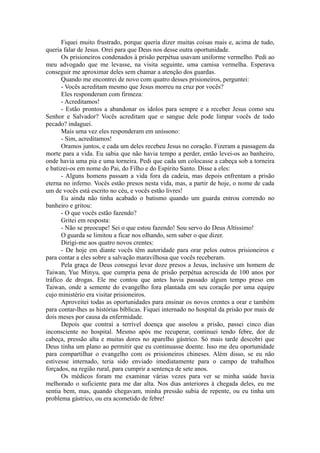 Fiquei muito frustrado, porque queria dizer muitas coisas mais e, acima de tudo,
queria falar de Jesus. Orei para que Deus nos desse outra oportunidade.
Os prisioneiros condenados à prisão perpétua usavam uniforme vermelho. Pedi ao
meu advogado que me levasse, na visita seguinte, uma camisa vermelha. Esperava
conseguir me aproximar deles sem chamar a atenção dos guardas.
Quando me encontrei de novo com quatro desses prisioneiros, perguntei:
- Vocês acreditam mesmo que Jesus morreu na cruz por vocês?
Eles responderam com firmeza:
- Acreditamos!
- Estão prontos a abandonar os ídolos para sempre e a receber Jesus como seu
Senhor e Salvador? Vocês acreditam que o sangue dele pode limpar vocês de todo
pecado? indaguei.
Mais uma vez eles responderam em uníssono:
- Sim, acreditamos!
Oramos juntos, e cada um deles recebeu Jesus no coração. Fizeram a passagem da
morte para a vida. Eu sabia que não havia tempo a perder, então levei-os ao banheiro,
onde havia uma pia e uma torneira. Pedi que cada um colocasse a cabeça sob a torneira
e batizei-os em nome do Pai, do Filho e do Espírito Santo. Disse a eles:
- Alguns homens passam a vida fora da cadeia, mas depois enfrentam a prisão
eterna no inferno. Vocês estão presos nesta vida, mas, a partir de hoje, o nome de cada
um de vocês está escrito no céu, e vocês estão livres!
Eu ainda não tinha acabado o batismo quando um guarda entrou correndo no
banheiro e gritou:
- O que vocês estão fazendo?
Gritei em resposta:
- Não se preocupe! Sei o que estou fazendo! Sou servo do Deus Altíssimo!
O guarda se limitou a ficar nos olhando, sem saber o que dizer.
Dirigi-me aos quatro novos crentes:
- De hoje em diante vocês têm autoridade para orar pelos outros prisioneiros e
para contar a eles sobre a salvação maravilhosa que vocês receberam.
Pela graça de Deus consegui levar doze presos a Jesus, inclusive um homem de
Taiwan, Yue Minyu, que cumpria pena de prisão perpétua acrescida de 100 anos por
tráfico de drogas. Ele me contou que antes havia passado algum tempo preso em
Taiwan, onde a semente do evangelho fora plantada em seu coração por uma equipe
cujo ministério era visitar prisioneiros.
Aproveitei todas as oportunidades para ensinar os novos crentes a orar e também
para contar-lhes as histórias bíblicas. Fiquei internado no hospital da prisão por mais de
dois meses por causa da enfermidade.
Depois que contraí a terrível doença que assolou a prisão, passei cinco dias
inconsciente no hospital. Mesmo após me recuperar, continuei tendo febre, dor de
cabeça, pressão alta e muitas dores no aparelho gástrico. Só mais tarde descobri que
Deus tinha um plano ao permitir que eu continuasse doente. Isso me deu oportunidade
para compartilhar o evangelho com os prisioneiros chineses. Além disso, se eu não
estivesse internado, teria sido enviado imediatamente para o campo de trabalhos
forçados, na região rural, para cumprir a sentença de sete anos.
Os médicos foram me examinar várias vezes para ver se minha saúde havia
melhorado o suficiente para me dar alta. Nos dias anteriores à chegada deles, eu me
sentia bem, mas, quando chegavam, minha pressão subia de repente, ou eu tinha um
problema gástrico, ou era acometido de febre!
 