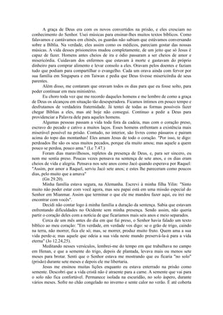 A graça de Deus era com os novos convertidos na prisão, e eles cresciam no
conhecimento do Senhor. Usei músicas para ensinar-lhes muitos textos bíblicos. Como
falavamos e cantávamos em chinês, os guardas não sabiam que estávamos conversando
sobre a Bíblia. Na verdade, eles assim como os médicos, pareciam gostar das nossas
músicas. A vida desses prisioneiros mudou completamente, de um jeito que só Jesus é
capaz de fazer. Homens antes cheios de ira e ódio passaram a ser cheios de amor e
misericórdia. Cuidavam dos enfermos que estavam à morte e gastavam do próprio
dinheiro para comprar alimento e levar consolo a eles. Oravam pelos doentes e faziam
tudo que podiam para compartilhar o evangelho. Cada um orava ainda com fervor por
sua família em Singapura e em Taiwan e pedia que Deus tivesse misericórdia de seus
parentes.
Além disso, me contaram que oravam todos os dias para que eu fosse solto, para
poder continuar em meu ministério.
Eu choro toda vez que me recordo daqueles homens e me lembro de como a graça
de Deus os alcançou em situação tão desesperadora. Ficamos íntimos em pouco tempo e
desfrutamos de verdadeira fraternidade. Já tentei de todas as formas possíveis fazer
chegar Bíblias a eles, mas até hoje não consegui. Continuo a pedir a Deus para
providenciar a Palavra dele para aqueles homens.
Algumas pessoas passam a vida toda fora da cadeia, mas com o coração preso,
escravo do pecado e cativo a muitos laços. Esses homens enfrentam a existência mais
miserável possível na prisão. Contudo, no interior, são livres como pássaros e pairam
acima do topo das montanhas! Eles amam Jesus de todo o coração. "Por isso, te digo:
perdoados lhe são os seus muitos pecados, porque ela muito amou; mas aquele a quem
pouco se perdoa, pouco ama." (Lc 7.47.)
Foram dias maravilhosos, repletos da presença de Deus, e, para ser sincero, eu
nem me sentia preso. Poucas vezes pensava na sentença de sete anos, e os dias eram
cheios de vida e alegria. Pensava nos sete anos como Jacó quando esperava por Raquel:
"Assim, por amor a Raquel, serviu Jacó sete anos; e estes lhe pareceram como poucos
dias, pelo muito que a amava"
(Gn 29.20).
Minha família estava segura, na Alemanha. Escrevi à minha filha Yilin: "Sinto
muito não poder estar com você agora, mas seu papai está em uma missão especial do
Senhor em Mianmar. Assim que terminar o que ele me mandou fazer aqui, eu irei me
encontrar com vocês".
Decidi não contar logo à minha família a duração da sentença. Sabia que estavam
enfrentando dificuldades no Ocidente sem minha presença. Sendo assim, não queria
partir o coração deles com a notícia de que ficaríamos mais seis anos e meio separados.
Cerca de um mês antes do dia em que fui preso, o Senhor havia falado um texto
bíblico ao meu coração: "Em verdade, em verdade vos digo: se o grão de trigo, caindo
na terra, não morrer, fica ele só; mas, se morrer, produz muito fruto. Quem ama a sua
vida perde-a; mas aquele que odeia a sua vida neste mundo preservá-la-á para a vida
eterna" (Jo 12.24,25).
Meditando nesses versículos, lembrei-me do tempo em que trabalhava no campo
em Henan, e que a semente do trigo, depois de plantada, levava mais ou menos sete
meses para brotar. Senti que o Senhor estava me mostrando que eu ficaria "no solo"
(prisão) durante sete meses e depois ele me libertaria.
Jesus me ensinou muitas lições enquanto eu estava enterrado na prisão como
semente. Descobri que a vida cristã não é atraente para a carne. A semente que vai para
o solo não fica confortável. Permanece isolada na escuridão, no solo áspero, durante
vários meses. Sofre no chão congelado no inverno e sente calor no verão. É até coberta
 