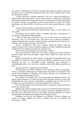 com esterco e fertilizante de mau cheiro. Só depois que suporta em silêncio todas essas
provações é que a semente fica pronta para brotar para a vida e produzir uma colheita
que alimentará a muitos.
A única opção que a semente enterrada no solo tem é esperar pacientemente o
tempo de Deus para brotar para a vida. Da mesma forma, eu sabia que era totalmente
inútil confiar na força humana para sair da cadeia. Em lugar de me fiar em organizações
de direitos humanos que poderiam exercer pressão política, confiei meu futuro
inteiramente nas mãos de Deus. Eu sabia que só seria solto quando chegasse o tempo
dele.
Um dia o diretor da prisão se aproximou de mim e falou:
- Uma representante da embaixada alemã está aqui e quer ver você. Vista-se e vá
até o portão.
Fui andando rumo ao portão, onde os visitantes esperavam os prisioneiros, e a
funcionária da embaixada foi logo gritando:
- Hoje eu tenho uma boa notícia! Você vai ser solto! Assim que assinar este
formulário, volta a ser um homem livre. Você precisa ter um pouco de paciência e
esperar no hospital mais uns dias, enquanto fazemos os preparativos para levá-lo até o
aeroporto. Mas, de agora em diante, você está livre!
Assinei o formulário e voltei para o hospital, radiante de alegria. Assim que
cheguei ao quarto, tirei o uniforme da prisão e joguei-o no chão. O guarda não sabia que
eu tinha sido solto e ameaçou me punir. Ri e informei a ele:
"Não sou mais seu criminoso! Estou livre para ir embora!"
Sinto pena de muitos cristãos que vivem presos, embora Jesus tenha assinado o
alvará de soltura deles com seu próprio sangue. Quem é liberto deve agir como uma
pessoa livre!
Depois da decretação da minha sentença, a embaixada da Alemanha entrara com
um pedido de clemência junto ao governo de Mianmar, requerendo que eu fosse
deportado do país. As autoridades alemãs declararam que assumiriam a
responsabilidade de me levar de volta à Alemanha, onde minha família aguardava por
mim.
Pela graça de Deus, o requerimento foi atendido.
Três dias depois, às ll:00h da manhã de 18 de setembro de 2001, fui algemado e
levado ao Aeroporto Internacional de Yangun pelos funcionários da imigração. Nessa
ocasião foram simpáticos e educados; um contraste chocante com o tratamento que
haviam me dispensado quando fui preso!
No aeroporto, fui recebido por vários funcionários da embaixada alemã e por
alguns amigos birmaneses. Um deles era um homem chamado Ding Kai, um dos meus
companheiros de cela na prisão. Compartilhara o evangelho com ele, mas ele não se
entregou a Jesus na mesma hora. Foi solto pouco depois. Ele me dissera:
"Se o seu Deus ajudar você a sair desta prisão, eu começarei a segui-lo no mesmo
dia em que você for solto."
Quando meus amigos souberam que eu estava livre, telefonaram para Ding Kai e
contaram a ele. Cheguei ao aeroporto, e ele correu e me abraçou. Ajoelhamo-nos e ora-
mos juntos para ele receber Jesus como seu Senhor. Pela graça de Deus, nos últimos
dias que passei em Mianmar eu consegui levar três homens a Cristo.
Embarquei em um avião para Bangcoc, na Tailândia. A notícia já chegara aos
ouvidos de amigos cristãos, que foram a Bangcoc para me ver. Quando nos
encontramos, eu disse:
 