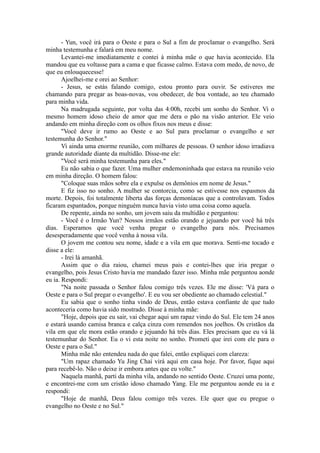 - Yun, você irá para o Oeste e para o Sul a fim de proclamar o evangelho. Será
minha testemunha e falará em meu nome.
Levantei-me imediatamente e contei à minha mãe o que havia acontecido. Ela
mandou que eu voltasse para a cama e que ficasse calmo. Estava com medo, de novo, de
que eu enlouquecesse!
Ajoelhei-me e orei ao Senhor:
- Jesus, se estás falando comigo, estou pronto para ouvir. Se estiveres me
chamando para pregar as boas-novas, vou obedecer, de boa vontade, ao teu chamado
para minha vida.
Na madrugada seguinte, por volta das 4:00h, recebi um sonho do Senhor. Vi o
mesmo homem idoso cheio de amor que me dera o pão na visão anterior. Ele veio
andando em minha direção com os olhos fixos nos meus e disse:
"Você deve ir rumo ao Oeste e ao Sul para proclamar o evangelho e ser
testemunha do Senhor."
Vi ainda uma enorme reunião, com milhares de pessoas. O senhor idoso irradiava
grande autoridade diante da multidão. Disse-me ele:
"Você será minha testemunha para eles."
Eu não sabia o que fazer. Uma mulher endemoninhada que estava na reunião veio
em minha direção. O homem falou:
"Coloque suas mãos sobre ela e expulse os demônios em nome de Jesus."
E fiz isso no sonho. A mulher se contorcia, como se estivesse nos espasmos da
morte. Depois, foi totalmente liberta das forças demoníacas que a controlavam. Todos
ficaram espantados, porque ninguém nunca havia visto uma coisa como aquela.
De repente, ainda no sonho, um jovem saiu da multidão e perguntou:
- Você é o Irmão Yun? Nossos irmãos estão orando e jejuando por você há três
dias. Esperamos que você venha pregar o evangelho para nós. Precisamos
desesperadamente que você venha à nossa vila.
O jovem me contou seu nome, idade e a vila em que morava. Senti-me tocado e
disse a ele:
- Irei lá amanhã.
Assim que o dia raiou, chamei meus pais e contei-lhes que iria pregar o
evangelho, pois Jesus Cristo havia me mandado fazer isso. Minha mãe perguntou aonde
eu ia. Respondi:
"Na noite passada o Senhor falou comigo três vezes. Ele me disse: 'Vá para o
Oeste e para o Sul pregar o evangelho'. E eu vou ser obediente ao chamado celestial."
Eu sabia que o sonho tinha vindo de Deus, então estava confiante de que tudo
aconteceria como havia sido mostrado. Disse à minha mãe:
"Hoje, depois que eu sair, vai chegar aqui um rapaz vindo do Sul. Ele tem 24 anos
e estará usando camisa branca e calça cinza com remendos nos joelhos. Os cristãos da
vila em que ele mora estão orando e jejuando há três dias. Eles precisam que eu vá lá
testemunhar do Senhor. Eu o vi esta noite no sonho. Prometi que irei com ele para o
Oeste e para o Sul."
Minha mãe não entendeu nada do que falei, então expliquei com clareza:
"Um rapaz chamado Yu Jing Chai virá aqui em casa hoje. Por favor, fique aqui
para recebê-lo. Não o deixe ir embora antes que eu volte."
Naquela manhã, parti da minha vila, andando no sentido Oeste. Cruzei uma ponte,
e encontrei-me com um cristão idoso chamado Yang. Ele me perguntou aonde eu ia e
respondi:
"Hoje de manhã, Deus falou comigo três vezes. Ele quer que eu pregue o
evangelho no Oeste e no Sul."
 