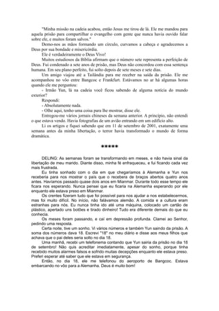 "Minha missão na cadeia acabou, então Jesus me tirou de lá. Ele me mandou para
aquela prisão para compartilhar o evangelho com gente que nunca havia ouvido falar
sobre ele, e muitos foram salvos."
Demo-nos as mãos formando um círculo, curvamos a cabeça e agradecemos a
Deus por sua bondade e misericórdia.
Ele é verdadeiramente o Deus Vivo!
Muitos estudiosos da Bíblia afirmam que o número sete representa a perfeição de
Deus. Fui condenado a sete anos de prisão, mas Deus não concordou com essa sentença
humana. Em seu plano perfeito, fui solto depois de sete meses e sete dias.
Um amigo viajou até a Tailândia para me receber na saída da prisão. Ele me
acompanhou no vôo entre Bangcoc e Frankfurt. Estávamos no ar há algumas horas
quando ele me perguntou:
- Irmão Yun, lá na cadeia você ficou sabendo de alguma notícia do mundo
exterior?
Respondi:
- Absolutamente nada.
- Olhe aqui, tenho uma coisa para lhe mostrar, disse ele.
Entregou-me vários jornais chineses da semana anterior. A princípio, não entendi
o que estava vendo. Havia fotografias de um avião entrando em um edifício alto.
Li os artigos e fiquei sabendo que em 11 de setembro de 2001, exatamente uma
semana antes da minha libertação, o terror havia transformado o mundo de forma
dramática.
*****
DELING: As semanas foram se transformando em meses, e não havia sinal da
libertação de meu marido. Diante disso, minha fé enfraqueceu, e fui ficando cada vez
mais frustrada.
Eu tinha sonhado com o dia em que chegaríamos à Alemanha e Yun nos
receberia para nos mostrar o país que o recebera de braços abertos quatro anos
antes. Havíamos passado quase dois anos em Mianmar. Durante todo esse tempo ele
ficara nos esperando. Nunca pensei que eu ficaria na Alemanha esperando por ele
enquanto ele estava preso em Mianmar.
Os crentes fizeram tudo que foi possível para nos ajudar a nos estabelecermos,
mas foi muito difícil. No início, não falávamos alemão. A comida e a cultura eram
estranhas para nós. Eu nunca tinha ido até uma máquina, colocado um cartão de
plástico, apertado uns botões e tirado dinheiro! Tudo era diferente demais do que eu
conhecia.
Os meses foram passando, e caí em depressão profunda. Clamei ao Senhor,
pedindo uma resposta.
Certa noite, tive um sonho. Vi vários números e também Yun saindo da prisão. A
soma dos números dava 18. Escrevi "18" no meu diário e disse aos meus filhos que
achava que o pai deles seria solto no dia 18.
Uma manhã, recebi um telefonema contando que Yun sairia da prisão no dia 18
de setembro! Não quis acreditar imediatamente, apesar do sonho, porque tinha
recebido muitos alarmes falsos e sofrido muitas decepções enquanto ele estava preso.
Preferi esperar até saber que ele estava em segurança.
Então, no dia 18, ele me telefonou do aeroporto de Bangcoc. Estava
embarcando no vôo para a Alemanha. Deus é muito bom!
 