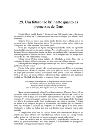29. Um futuro tão brilhante quanto as
promessas de Deus
Eram 6:00h da manhã do dia 19 de setembro de 2001 quando meu avião pousou
no aeroporto de Frankfurt. Fazia quase quatro anos que eu chegara pela primeira vez à
Alemanha.
Naquela época eu achava que minha família deixaria logo a China para ir me
encontrar, mas o Senhor tinha outros planos. Ele queria nos ensinar muitas coisas e nos
fazer passar por várias situações antes de nos reunir.
Passei pela imigração e me deparei não apenas com minha família me esperando.
Havia também uma porção de crentes alemães. Nós nos abraçamos e rimos muito. Até
Reinhard Bonnke - evangelista alemão que Deus tem usado na Africa e em outras partes
do mundo para levar milhares de almas a Jesus - foi ao aeroporto para me desejar boas-
vindas! Eu me senti imensamente honrado.
Minha esposa Deling estava radiante de felicidade, e meus filhos não se
continham de alegria. O Senhor preparou um reencontro maravilhoso para nós.
Fomos para casa - um pequeno apartamento que uma missão cedera para meu uso,
que ficava em outra cidade.
Eu não tinha muitos móveis. Não possuía nem cama mas Deling e as crianças,
movidos por amor, ficaram lá enquanto estive preso, pois queriam deixar para procurar
um lugar para morarmos quando estivéssemos todos juntos. Assim que fechamos a
porta, já em nosso lar, nos ajoelhamos e adoramos a Deus, agradecendo com lágrimas a
bondade e a fidelidade dele. Levantei os braços ao Senhor e cantei:
Não consigo reter as lágrimas de alegria que me enchem os olhos
Por ter sido libertado da prisão pela mão do Senhor.
Não posso deixar de segui-lo aonde ele me levar,
Pois as mãos dele, feridas pelos cravos, me fizeram vencedor.
Nas semanas posteriores à minha libertação da cadeia em Mianmar, ficou evidente
que minha saúde se achava afetada. Meu organismo estava infectado por vermes e pa-
rasitas por causa da praga e do alimento e água contaminados que havia sido forçado a
consumir. Os vermes começaram a sair do meu corpo, e eu me coçava todo. A primeira
providência da minha esposa foi ferver minhas roupas para matar os parasitas. O Senhor
me ajudou a me recuperar aos poucos. Foi uma boa oportunidade para eu diminuir o
ritmo das atividades e desfrutar da companhia da minha esposa e dos meus filhos.
Finalmente, o pedido de Deling por uma vida familiar mais tranquila estava sendo
atendido.
Já completamos vinte anos de casados. Nosso relacionamento está longe de ser
perfeito, mas posso afirmar com sinceridade que melhora a cada ano. Deling é minha
melhor amiga. Há vinte anos ela era apenas uma garota quando eu lhe disse:
- Deus me escolheu para ser testemunha dele e segui-lo pelo caminho da cruz
através de grandes sofrimentos. Não tenho dinheiro, e as autoridades me perseguem o
tempo todo. Você quer mesmo se casar comigo?
 