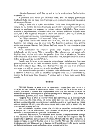 - Jamais abandonarei você. Vou me unir a você e serviremos ao Senhor juntos,
respondeu ela.
A promessa dela passou por inúmeros testes, mas ela sempre permaneceu
totalmente fiel a mim e a Deus. Dos 20 anos de nosso casamento, passei sete na cadeia e
vários outros fugindo.
Deling é uma mãe e esposa maravilhosa. Muito mais inteligente do que eu,
sempre me faz lembrar da minha fragilidade quando me vê assumindo compromissos
demais ou confiando em excesso em minhas próprias habilidades. Tem espírito
tranquilo, e ninguém nunca a vê em mexericos nem causando problemas na igreja. Além
disso, tem o dom magnífico de adorar o Senhor com cânticos. Certa vez, na China, eu
estava ansioso para pregar, mas os ouvintes me disseram:
"Você já pregou muito. Preferimos ouvir Deling cantar!"
Hoje minha família está reunida, fora da China, mas isso não significa que
ficaremos para sempre longe da nossa terra. Não fugimos do país por nossa própria
conta, para ter uma vida mais fácil. Saímos da China porque foi essa a orientação clara
de Deus para nós.
Aqui, continuamos tão ocupados quanto antes, pregando o evangelho e
trabalhando no Movimento Volta a Jerusalém. Mas sabemos que ser guiado pelo
Espírito Santo implica reviravoltas inesperadas. Jesus disse a Nicodemos: "O vento
sopra onde quer, ouves a sua voz, mas não sabes donde vem, nem para onde vai; assim é
todo o que é nascido do Espírito" (Jo 3.8).
Aqueles que declaram seguir Jesus não podem impor condições nem fazer seus
próprios planos. Se um dia Deus nos mandar voltar à China, nós voltaremos. E ponto
final. Talvez alguém diga: "Bem, isso é burrice! Você não sabe que é um criminoso
procurado pela polícia e que será preso assim que chegar lá?"
Não somos chamados para viver segundo o raciocínio humano. Só o que importa
é obedecer à Palavra de Deus e à orientação dele para nossa vida. Se ele mandar ir,
iremos. Se disser para ficar, ficaremos. A vontade dele é o lugar mais seguro deste
mundo.
*****
DELING: Depois de vinte anos de casamento, posso dizer que conheço o
coração do meu marido. É consistente, assim como sua fé Ele é muito aberto e
ousado, não teme o homem. Ele simplesmente fala o que está em seu coração, de
modo que ninguém precisa pensar que ele tem segundas intenções. O que vemos é
exatamente o que ele é, nada mais, nada menos.
Respeito muito o amor e o compromisso dele com Deus. Eu o conheço muito
bem nesse aspecto, mas, claro, há outros lados dele que não conheço tão bem,
porque as circunstâncias nos mantiveram afastados durante a maior parte da nossa
vida de casados. O pior é que ele quase nunca estava por perto, e assim criei as
crianças praticamente sozinha.
Mas nem tudo foi negativo! Nossa vida foi cheia de provações, muito sofrimento
e longos períodos de afastamento, mas também alcançamos grandes vitórias e
sentimos o amor profundo e a graça de Deus sobre nós.
Por causa das crianças, não me senti muito solitária. Sempre estiveram comigo
e me trouxeram muito consolo. A maior cruz e a maior dor que suportei não foi
decorrente de pobreza, perseguição nem solidão. O momento mais difícil foi quando a
igreja começou a espalhar boatos sobre o meu marido. Até hoje não entendi como
irmãos puderam ser tão perversos e divulgar mentiras sobre um irmão que se esforça
verdadeiramente para servir ao Senhor e amar seus semelhantes.
 