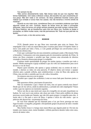 Yun sempre me diz:
"Não somos absolutamente nada. Não temos nada de que nos orgulhar. Não
temos habilidades, nem nada a oferecer a Deus. Ele escolhe nos usar unicamente por
sua graça. Não tem nada a ver conosco. Se Deus preferisse levantar outros para
realizar sua vontade e nunca mais nos usasse, nós não teríamos o mínimo direito de
reclamar."
Quando eu era mais nova, considerava Deus um curandeiro poderoso que fazia
algumas coisas por mim. Contudo, depois de tantos anos de vales e provações
dolorosas, Jesus se tornou um amigo sempre presente que está comigo o tempo todo.
De Deus histórico, ele se transformou para mim em Deus vivo. Durante os testes e
provações, eu falhei muitas vezes, mas ele permaneceu fiel. Toda vez que pedi ele me
ajudou.
Jesus é tudo, e nós não somos nada.
*****
YUN: Quando penso no que Deus tem reservado para mim no futuro, fico
empolgado! Esta é uma era maravilhosa para vivermos para Jesus! O Espírito Santo se
move com poder por toda a Terra, e é um grande privilégio nos envolvermos com a
colheita dos últimos dias.
Creio que o principal foco do meu ministério continuará sendo o Movimento Volta
a Jerusalém. Começamos com uma pequena gota de missionários partindo da China. Já
temos um fluxo constante e acredito que logo veremos uma enxurrada de obreiros
cruzando a fronteira chinesa para pregar o evangelho.
Continuo tendo oportunidade de pregar em muitas igrejas e reuniões por todo o
mundo. Minha mensagem à igreja ocidental é que ela volte aos fundamentos para ouvir
de novo a voz de Jesus.
Depois quero desafiar, não apenas a igreja ocidental, mas os crentes de todo o
mundo, a darmos as mãos em uma parceria. O objetivo desta será treinar e equipar
obreiros para a grande colheita, para estabelecermos o reino de Deus não apenas na
China, mas em todo o caminho que leva de volta a Jerusalém.
Já começou uma nova era na igreja.
Acredito que o papel dos ocidentais é estar ao nosso lado para fazermos juntos o
trabalho.
Não queremos ofertas, precisamos de parceiros.
Não sei exatamente o que o futuro me trará, mas sei quem controla meu futuro!
Desde que ele me salvou, ainda na adolescência, a jornada tem sido empolgante! Nunca
soube o que me esperava no momento seguinte.
Talvez um dia eu seja morto por causa do evangelho em um país muçulmano ou
budista. Se você ouvir essa notícia, não chore por mim. Chore pelos milhões de almas
preciosas escravizadas por Satanás, que não têm quem pregue o evangelho para elas. A
morte não é o fim para o servo de Deus, é apenas o início da vida eterna - que as
palavras não descrevem - na presença de Jesus.
Se você ficar sabendo que fui chamado para o Lar, por favor, prossiga em meu
lugar levando o evangelho, pregando e discipulando grupos de pessoas de todo o mundo
até que Jesus volte.
Meu Senhor Jesus é o Amigo mais maravilhoso que alguém pode ter. Ele tem me
tratado com imenso amor, muita bondade e infinita paciência durante todos estes anos,
através de tantos vales.
 