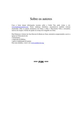 Sobre os autores
Caso o leitor deseje informações recentes sobre o Irmão Yun, pode visitar o site
www.backtojerusalem.com. Nesse endereço eletrônico, encontram-se também notícias
atualizadas sobre as igrejas domésticas da China e sobre o Movimento Volta a Jerusalém,
motivos de oração e formas de ajudar no avanço do evangelho na China.
Paul Hattaway é diretor da Ásia Harvest (Colheita na Ásia), ministério comprometido a servir a
igreja na China através de:
• treinamento;
• impressão de Bíblias;
• apoio à implantação de igrejas.
Para mais detalhes, visite o site www.asiaharvest.org.
*** FIM ***
 
